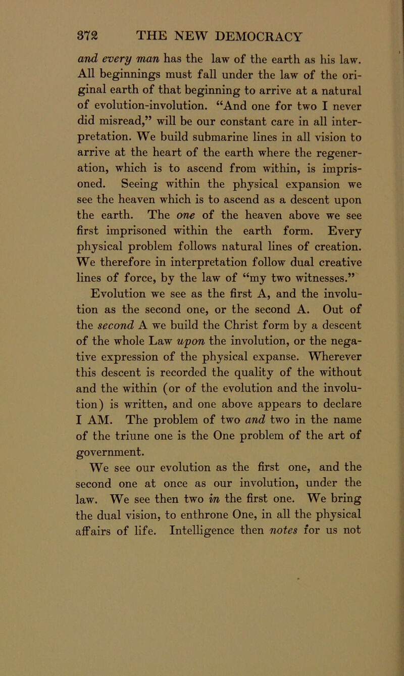 and every man has the law of the earth as his law. All beginnings must fall under the law of the ori- ginal earth of that beginning to arrive at a natural of evolution-involution. “And one for two I never did misread,” will be our constant care in all inter- pretation. We build submarine lines in all vision to arrive at the heart of the earth where the regener- ation, which is to ascend from within, is impris- oned. Seeing within the physical expansion we see the heaven which is to ascend as a descent upon the earth. The one of the heaven above we see first imprisoned within the earth form. Every physical problem follows natural lines of creation. We therefore in interpretation follow dual creative lines of force, by the law of “my two witnesses.” Evolution we see as the first A, and the involu- tion as the second one, or the second A. Out of the second A we build the Christ form by a descent of the whole Law upon the involution, or the nega- tive expression of the physical expanse. Wherever this descent is recorded the quality of the without and the within (or of the evolution and the involu- tion) is written, and one above appears to declare I AM. The problem of two and two in the name of the triune one is the One problem of the art of government. We see our evolution as the first one, and the second one at once as our involution, under the law. We see then two m the first one. We bring the dual vision, to enthrone One, in all the physical affairs of life. Intelligence then notes for us not