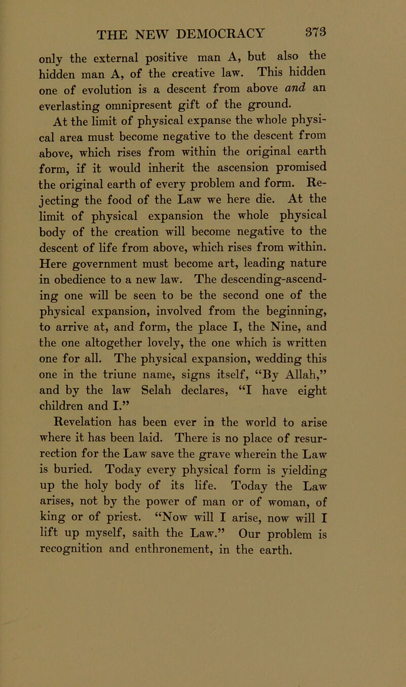 only the external positive man A, but also the hidden man A, of the creative law. This hidden one of evolution is a descent from above and an everlasting omnipresent gift of the ground. At the limit of physical expanse the whole physi- cal area must become negative to the descent from above, which rises from within the original earth form, if it would inherit the ascension promised the original earth of every problem and form. Re- jecting the food of the Law we here die. At the limit, of physical expansion the whole physical body of the creation will become negative to the descent of life from above, which rises from within. Here government must become art, leading nature in obedience to a new law. The descending-ascend- ing one will be seen to be the second one of the physical expansion, involved from the beginning, to arrive at, and form, the place I, the Nine, and the one altogether lovely, the one which is written one for all. The physical expansion, wedding this one in the triune name, signs itself, “By Allah,” and by the law Selah declares, “I have eight children and I.” Revelation has been ever in the world to arise where it has been laid. There is no place of resur- rection for the Law save the grave wherein the Law is buried. Today every physical form is yielding up the holy body of its life. Today the Law arises, not by the power of man or of woman, of king or of priest. “Now will I arise, now will I lift up myself, saith the Law.” Our problem is recognition and enthronement, in the earth.