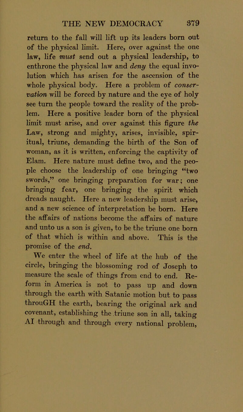 return to the fall will lift up its leaders born out of the physical limit. Here, over against the one law, life must send out a physical leadership, to enthrone the physical law and deny the equal invo- lution which has arisen for the ascension of the whole physical body. Here a problem of conser- vation will be forced by nature and the eye of holy see turn the people toward the reality of the prob- lem. Here a positive leader born of the physical limit must arise, and over against this figure the Law, strong and mighty, arises, invisible, spir- itual, triune, demanding the birth of the Son of woman, as it is written, enforcing the captivity of Elam. Here nature must define two, and the peo- ple choose the leadership of one bringing “two swords,” one bringing preparation for war; one bringing fear, one bringing the spirit which dreads naught. Here a new leadership must arise, and a new science of interpretation be born. Here the affairs of nations become the affairs of nature and unto us a son is given, to be the triune one born of that which is within and above. This is the promise of the end. We enter the wheel of life at the hub of the circle, bringing the blossoming rod of Joseph to measure the scale of things from end to end. Re- form in America is not to pass up and down through the earth with Satanic motion but to pass throuGH the earth, bearing the original ark and covenant, establishing the .triune son in all, taking AI through and through every national problem,