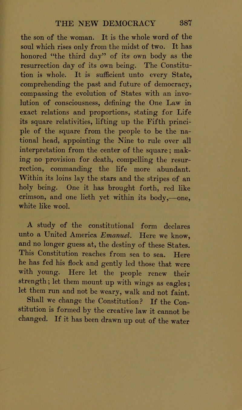 the son of the woman. It is the whole word of the soul which rises only from the midst of two. It has honored “the third day” of its own body as the resurrection day of its own being. The Constitu- tion is whole. It is sufficient unto every State, comprehending the past and future of democracy, compassing the evolution of States with an invo- lution of consciousness, defining the One Law in exact relations and proportions, stating for Life its square relativities, lifting up the Fifth princi- ple of the square from the people to be the na- tional head, appointing the Nine to rule over all interpretation from the center of the square; mak- ing no provision for death, compelling the resur- rection, commanding the life more abundant. Within its loins lay the stars and the stripes of an holy being. One it has brought forth, red like crimson, and one lieth yet within its body,—one, white like wool. A study of the constitutional form declares unto a United America Emanuel. Here we know, and no longer guess at, the destiny of these States. This Constitution reaches from sea to sea. Here he has fed his flock and gently led those that were with young. Here let the people renew their strength; let them mount up with wings as eagles; let them run and not be weary, walk and not faint. Shall we change the Constitution? If the Con- stitution is formed by the creative law it cannot be changed. If it has been drawn up out of the water
