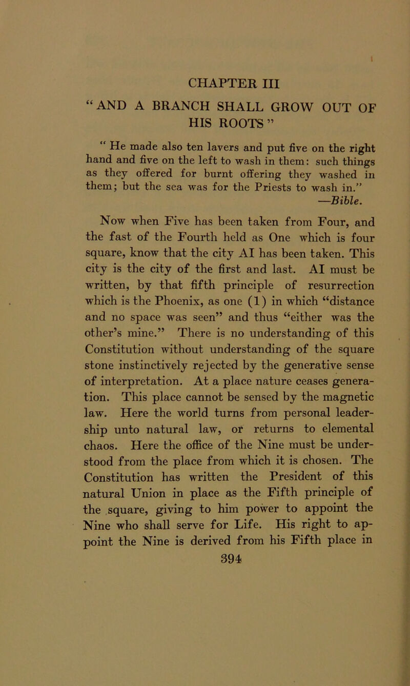 I CHAPTER III “AND A BRANCH SHALL GROW OUT OF HIS ROOTS” “ He made also ten layers and put five on the right hand and five on the left to wash in them: such things as they offered for burnt offering they washed in them; but the sea was for the Priests to wash in.” —Bible. Now when Five has been taken from Four, and the fast of the Fourth held as One which is four square, know that the city AI has been taken. This city is the city of the first and last. AI must be written, by that fifth principle of resurrection which is the Phoenix, as one (1) in which “distance and no space was seen” and thus “either was the other’s mine.” There is no understanding of this Constitution without understanding of the square stone instinctively rejected by the generative sense of interpretation. At a place nature ceases genera- tion. This place cannot be sensed by the magnetic law. Here the world turns from personal leader- ship unto natural law, or returns to elemental chaos. Here the office of the Nine must be under- stood from the place from which it is chosen. The Constitution has written the President of this natural Union in place as the Fifth principle of the square, giving to him power to appoint the Nine who shall serve for Life. His right to ap- point the Nine is derived from his Fifth place in