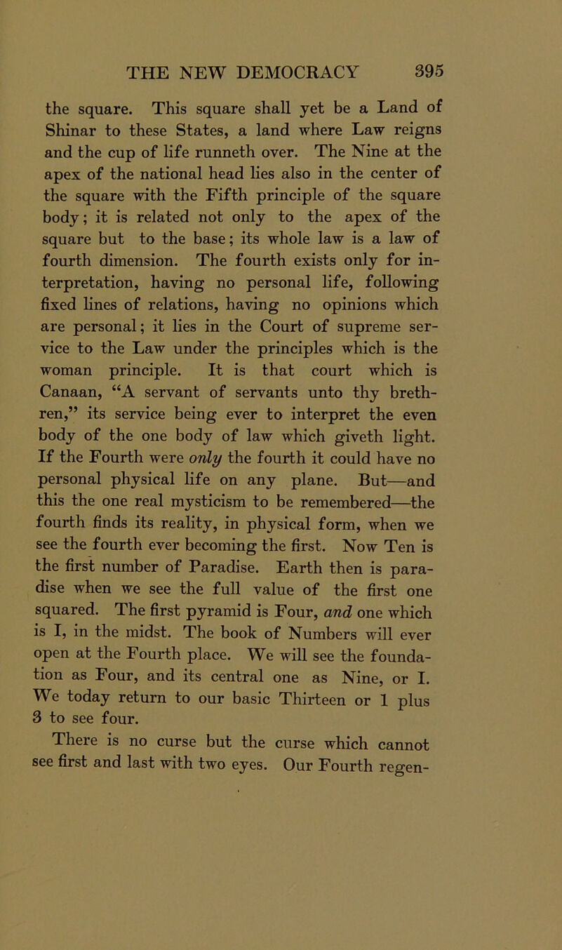 the square. This square shall yet be a Land of Shinar to these States, a land where Law reigns and the cup of life runneth over. The Nine at the apex of the national head lies also in the center of the square with the Fifth principle of the square body; it is related not only to the apex of the square but to the base; its whole law is a law of fourth dimension. The fourth exists only for in- terpretation, having no personal life, following fixed lines of relations, having no opinions which are personal; it lies in the Court of supreme ser- vice to the Law under the principles which is the woman principle. It is that court which is Canaan, “A servant of servants unto thy breth- ren,” its service being ever to interpret the even body of the one body of law which giveth light. If the Fourth were only the fourth it could have no personal physical life on any plane. But—and this the one real mysticism to be remembered—the fourth finds its reality, in physical form, when we see the fourth ever becoming the first. Now Ten is the first number of Paradise. Earth then is para- dise when we see the full value of the first one squared. The first pyramid is Four, and one which is I, in the midst. The book of Numbers will ever open at the Fourth place. We will see the founda- tion as Four, and its central one as Nine, or I. We today return to our basic Thirteen or 1 plus 3 to see four. There is no curse but the curse which cannot see first and last with two eyes. Our Fourth regen-