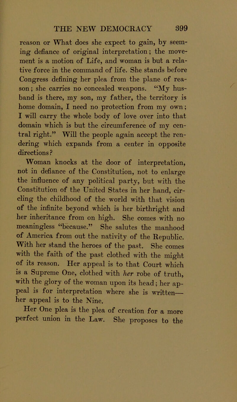 reason or What does she expect to gain, by seem- ing defiance of original interpretation; the move- ment is a motion of Life, and woman is but a rela- tive force in the command of life. She stands before Congress defining her plea from the plane of rea- son ; she carries no concealed weapons. “My hus- band is there, my son, my father, the territory is home domain, I need no protection from my own; I will carry the whole body of love over into that domain which is but the circumference of my cen- tral right.” Will the people again accept the ren- dering which expands from a center in opposite directions ? Woman knocks at the door of interpretation, not in defiance of the Constitution, not to enlarge the influence of any political party, but with the Constitution of the United States in her hand, cir- cling the childhood of the world with that vision of the infinite beyond which is her birthright and her inheritance from on high. She comes with no meaningless “because.” She salutes the manhood of America from out the nativity of the Republic. With her stand the heroes of the past. She comes with the faith of the past clothed with the might of its reason. Her appeal is to that Court which is a Supreme One, clothed with her robe of truth, with the glory of the woman upon its head; her ap- peal is for interpretation where she is written her appeal is to the Nine. Her One plea is the plea of creation for a more perfect union in the Law. She proposes to the