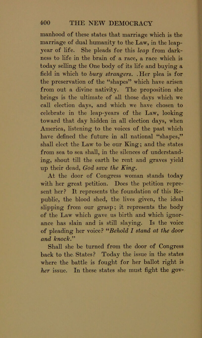 manhood of these states that marriage which is the marriage of dual humanity to the Law, in the leap- year of life. She pleads for this leap from dark- ness to life in the brain of a race, a race which is today selling the One body of its life and buying a field in which to bury strangers. .Her plea is for the preservation of the “shapes” which have arisen from out a divine nativity. The proposition she brings is the ultimate of all those days which we call election days, and which we have chosen to celebrate in the leap-years of the Law, looking toward that day hidden in all election days, when America, listening to the voices of the past which have defined the future in all national “shapes,” shall elect the Law to be our King; and the states from sea to sea shall, in the silences of understand- ing, shout till the earth be rent and graves yield up their dead, God save the King. At the door of Congress woman stands today with her great petition. Does the petition repre- sent her? It represents the foundation of this Re- public, the blood shed, the lives given, the ideal slipping from our grasp; it represents the body of the Law which gave us birth and which ignor- ance has slain and is still slaying. Is the voice of pleading her voice? “Behold I stand at the door and knock.” Shall she be turned from the door of Congress back to the States? Today the issue in the states where the battle is fought for her ballot right is her issue. In these states she must fight the gov-