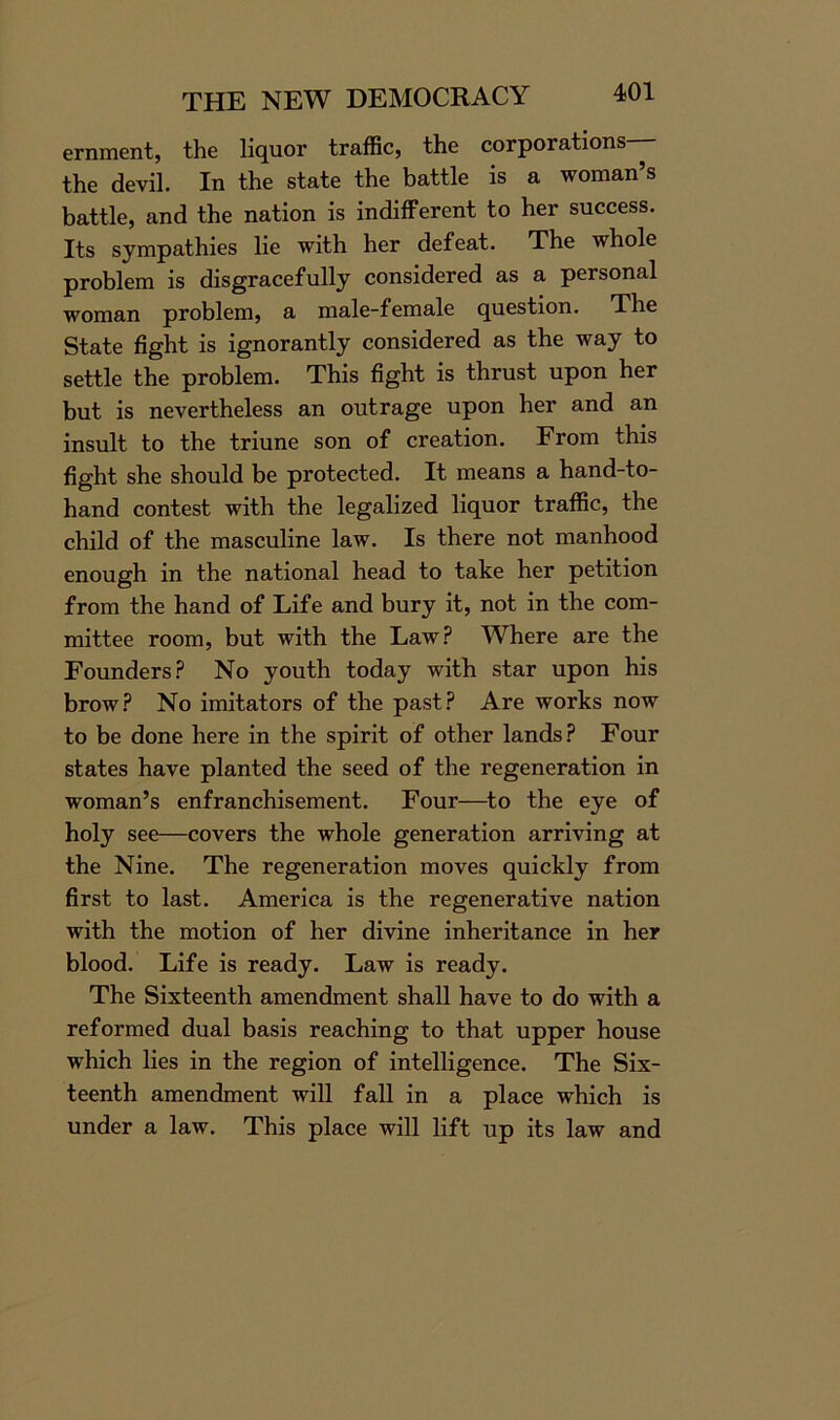 ernment, the liquor traffic, the corporations— the devil. In the state the battle is a woman’s battle, and the nation is indifferent to her success. Its sympathies lie with her defeat. The whole problem is disgracefully considered as a personal woman problem, a male-female question. The State fight is ignorantly considered as the way to settle the problem. This fight is thrust upon her but is nevertheless an outrage upon her and an insult to the triune son of creation. From this fight she should be protected. It means a hand-to- hand contest with the legalized liquor traffic, the child of the masculine law. Is there not manhood enough in the national head to take her petition from the hand of Life and bury it, not in the com- mittee room, but with the Law? Where are the Founders? No youth today with star upon his brow? No imitators of the past? Are works now to be done here in the spirit of other lands? Four states have planted the seed of the regeneration in woman’s enfranchisement. Four—to the eye of holy see—covers the whole generation arriving at the Nine. The regeneration moves quickly from first to last. America is the regenerative nation with the motion of her divine inheritance in her blood. Life is ready. Law is ready. The Sixteenth amendment shall have to do with a reformed dual basis reaching to that upper house which lies in the region of intelligence. The Six- teenth amendment will fall in a place which is under a law. This place will lift up its law and