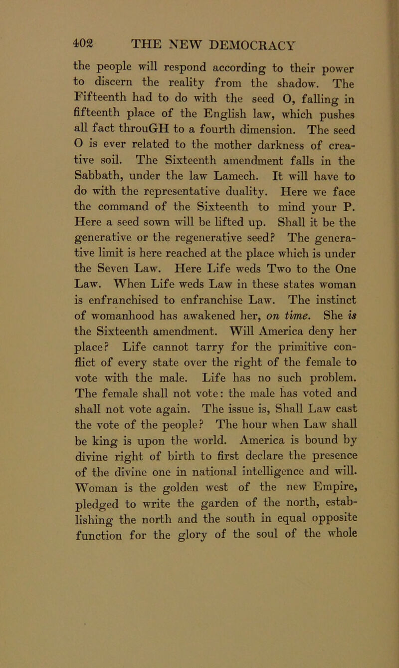 the people will respond according to their power to discern the reality from the shadow. The Fifteenth had to do with the seed O, falling in fifteenth place of the English law, which pushes all fact throuGH to a fourth dimension. The seed O is ever related to the mother darkness of crea- tive soil. The Sixteenth amendment falls in the Sabbath, under the law Lamech. It will have to do with the representative duality. Here we face the command of the Sixteenth to mind your P. Here a seed sown will be lifted up. Shall it be the generative or the regenerative seed? The genera- tive limit is here reached at the place which is under the Seven Law. Here Life weds Two to the One Law. When Life weds Law in these states woman is enfranchised to enfranchise Law. The instinct of womanhood has awakened her, on time. She is the Sixteenth amendment. Will America deny her place? Life cannot tarry for the primitive con- flict of every state over the right of the female to vote with the male. Life has no such problem. The female shall not vote: the male has voted and shall not vote again. The issue is, Shall Law cast the vote of the people? The hour when Law shall be king is upon the world. America is bound by divine right of birth to first declare the presence of the divine one in national intelligence and will. Woman is the golden west of the new Empire, pledged to write the garden of the north, estab- lishing the north and the south in equal opposite function for the glory of the soul of the whole