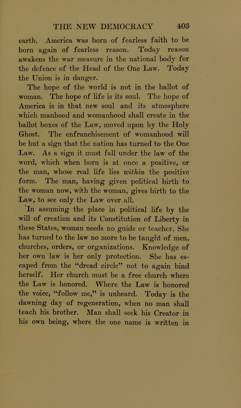 earth. America was born of fearless faith to be born again of fearless reason. Today reason awakens the war measure in the national body for the defence of the Head of the One Law. Today the Union is in danger. The hope of the world is not in the ballot of woman. The hope of life is its soul. The hope of America is in that new soul and its atmosphere which manhood and womanhood shall create in the ballot boxes of the Law, moved upon by the Holy Ghost. The enfranchisement of womanhood will be but a sign that the nation has turned to the One Law. As a sign it must fall under the law of the word, which when born is at once a positive, or the man, whose real life lies within the positive form. The man, having given political birth to the woman now, with the woman, gives birth to the Law, to see only the Law over all. 'In assuming the place in political life by the will of creation and its Constitution of Liberty in these States, woman needs no guide or teacher. She has turned to the law no more to be taught of men, churches, orders, or organizations. Knowledge of her own law is her only protection. She has es- caped from the “dread circle” not to again bind herself. Her church must be a free church where the Law is honored. Where the Law is honored the voice, “follow me,” is unheard. Today is the dawning day of regeneration, when no man shall teach his brother. Man shall seek his Creator in his own being, where the one name is written in