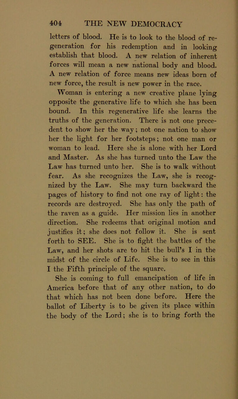 letters of blood. He is to look to the blood of re- generation for his redemption and in looking establish that blood. A new relation of inherent forces will mean a new national body and blood. A new relation of force means new ideas born of new force, the result is new power in the race. Woman is entering a new creative plane lying opposite the generative life to which she has been bound. In this regenerative life she learns the truths of the generation. There is not one prece- dent to show her the way; not one nation to show her the light for her footsteps; not one man or woman to lead. Here she is alone with her Lord and Master. As she has turned unto the Law the Law has turned unto her. She is to walk without fear. As she recognizes the Law, she is recog- nized by the Law. She may turn backward the pages of history to find not one ray of light: the records are destroyed. She has only the path of the raven as a guide. Her mission lies in another direction. She redeems that original motion and justifies it; she does not follow it. She is sent forth to SEE. She is to fight the battles of the Law, and her shots are to hit the bull’s I in the midst of the circle of Life. She is to see in this I the Fifth principle of the square. She is coming to full emancipation of life in America before that of any other nation, to do that which has not been done before. Here the ballot of Liberty is to be given its place within the body of the Lord; she is to bring forth the