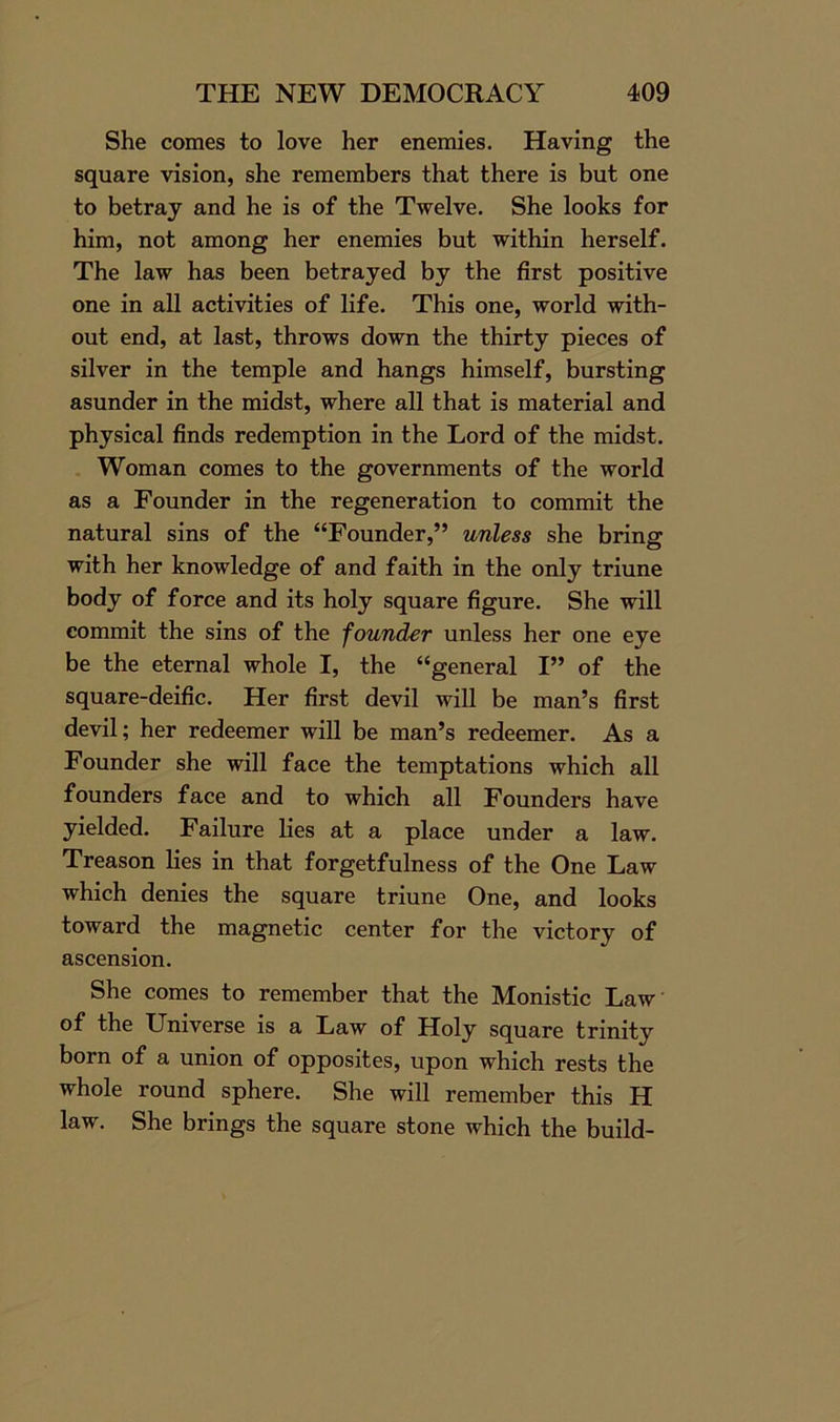 She comes to love her enemies. Having the square vision, she remembers that there is but one to betray and he is of the Twelve. She looks for him, not among her enemies but within herself. The law has been betrayed by the first positive one in all activities of life. This one, world with- out end, at last, throws down the thirty pieces of silver in the temple and hangs himself, bursting asunder in the midst, where all that is material and physical finds redemption in the Lord of the midst. Woman comes to the governments of the world as a Founder in the regeneration to commit the natural sins of the “Founder,” unless she bring with her knowledge of and faith in the only triune body of force and its holy square figure. She will commit the sins of the founder unless her one eye be the eternal whole I, the “general I” of the square-deific. Her first devil will be man’s first devil; her redeemer will be man’s redeemer. As a Founder she will face the temptations which all founders face and to which all Founders have yielded. Failure lies at a place under a law. Treason lies in that forgetfulness of the One Law which denies the square triune One, and looks toward the magnetic center for the victory of ascension. She comes to remember that the Monistic Law of the Universe is a Law of Holy square trinity born of a union of opposites, upon which rests the whole round sphere. She will remember this H law. She brings the square stone which the build-
