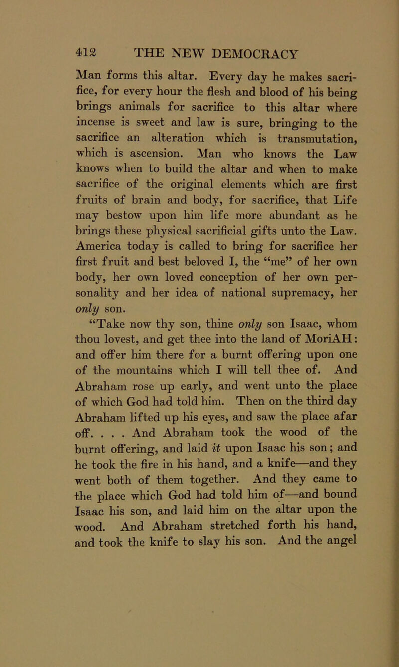 Man forms this altar. Every day he makes sacri- fice, for every hour the flesh and blood of his being brings animals for sacrifice to this altar where incense is sweet and law is sure, bringing to the sacrifice an alteration which is transmutation, which is ascension. Man who knows the Law knows when to build the altar and when to make sacrifice of the original elements which are first fruits of brain and body, for sacrifice, that Life may bestow upon him life more abundant as he brings these physical sacrificial gifts unto the Law. America today is called to bring for sacrifice her first fruit and best beloved I, the “me” of her own body, her own loved conception of her own per- sonality and her idea of national supremacy, her only son. “Take now thy son, thine only son Isaac, whom thou lovest, and get thee into the land of MoriAH: and offer him there for a burnt offering upon one of the mountains which I will tell thee of. And Abraham rose up early, and went unto the place of which God had told him. Then on the third day Abraham lifted up his eyes, and saw the place afar off. . . . And Abraham took the wood of the burnt offering, and laid it upon Isaac his son; and he took the fire in his hand, and a knife—and they went both of them together. And they came to the place which God had told him of—and bound Isaac his son, and laid him on the altar upon the wood. And Abraham stretched forth his hand, and took the knife to slay his son. And the angel
