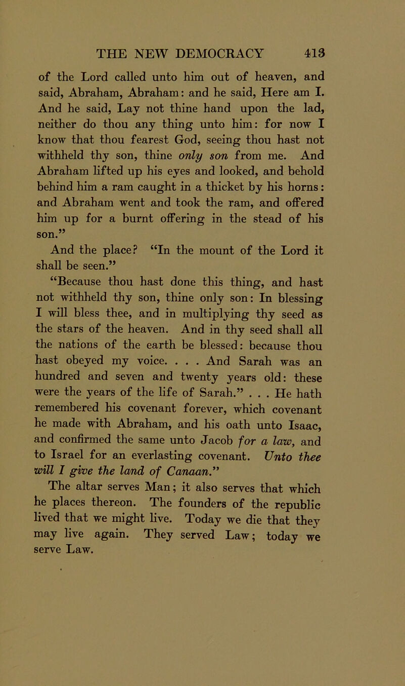 of the Lord called unto him out of heaven, and said, Abraham, Abraham: and he said, Here am I. And he said, Lay not thine hand upon the lad, neither do thou any thing unto him: for now I know that thou fearest God, seeing thou hast not withheld thy son, thine only son from me. And Abraham lifted up his eyes and looked, and behold behind him a ram caught in a thicket by his horns: and Abraham went and took the ram, and offered him up for a burnt offering in the stead of his son.” And the place? “In the mount of the Lord it shall be seen.” “Because thou hast done this thing, and hast not withheld thy son, thine only son: In blessing I will bless thee, and in multiplying thy seed as the stars of the heaven. And in thy seed shall all the nations of the earth be blessed: because thou hast obeyed my voice. . . . And Sarah was an hundred and seven and twenty years old: these were the years of the life of Sarah.” ... He hath remembered his covenant forever, which covenant he made with Abraham, and his oath unto Isaac, and confirmed the same unto Jacob for a law, and to Israel for an everlasting covenant. Unto thee will I give the land of Canaan.” The altar serves Man; it also serves that which he places thereon. The founders of the republic lived that we might live. Today we die that they may live again. They served Law; today we serve Law.