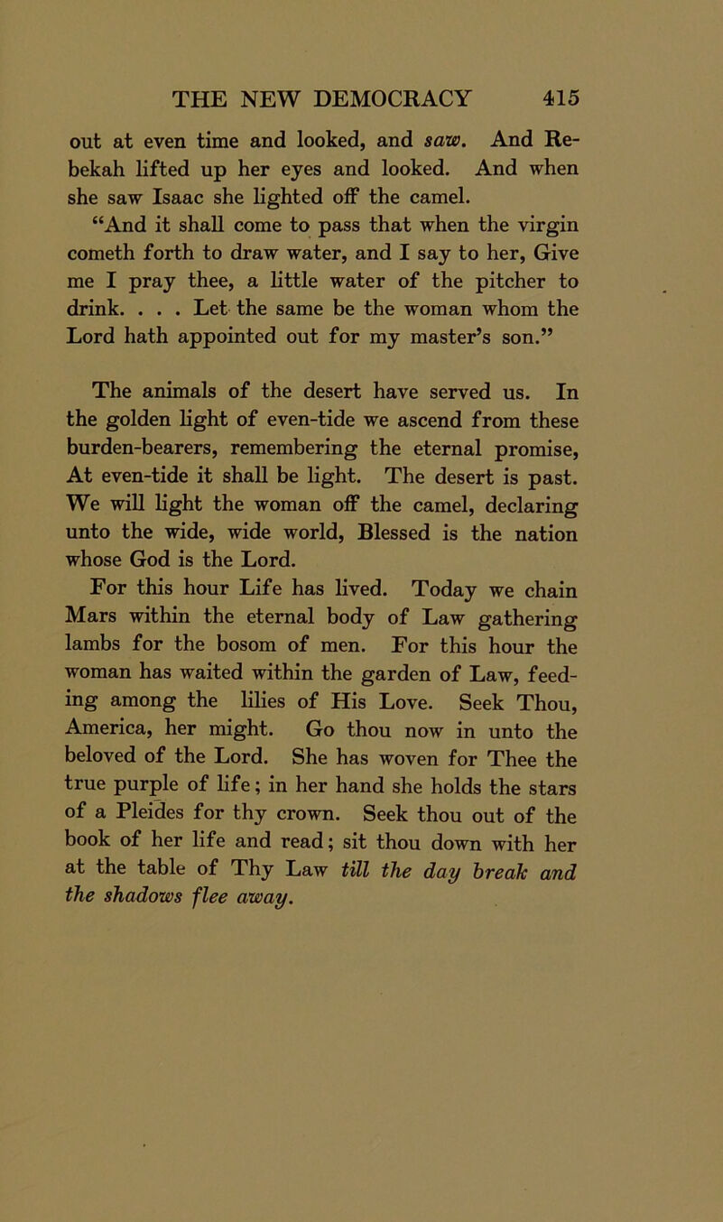 out at even time and looked, and saw. And Re- bekah lifted up her eyes and looked. And when she saw Isaac she lighted off the camel. “And it shall come to pass that when the virgin cometh forth to draw water, and I say to her, Give me I pray thee, a little water of the pitcher to drink. . . . Let the same be the woman whom the Lord hath appointed out for my master’s son.” The animals of the desert have served us. In the golden light of even-tide we ascend from these burden-bearers, remembering the eternal promise, At even-tide it shall be light. The desert is past. We will light the woman off the camel, declaring unto the wide, wide world, Blessed is the nation whose God is the Lord. For this hour Life has lived. Today we chain Mars within the eternal body of Law gathering lambs for the bosom of men. For this hour the woman has waited within the garden of Law, feed- ing among the lilies of His Love. Seek Thou, America, her might. Go thou now in unto the beloved of the Lord. She has woven for Thee the true purple of life; in her hand she holds the stars of a Pleides for thy crown. Seek thou out of the book of her life and read; sit thou down with her at the table of Thy Law till the day break and the shadows flee away.