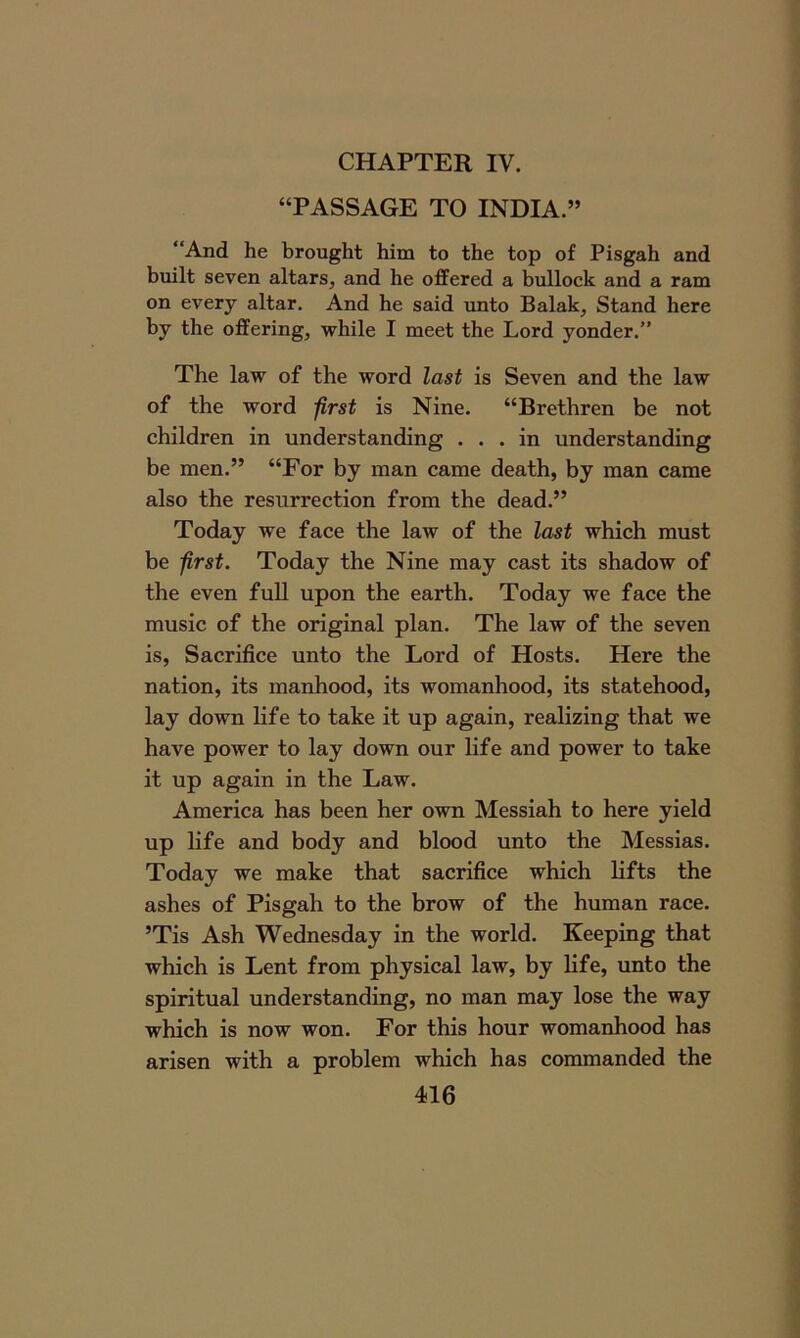 CHAPTER IV. “PASSAGE TO INDIA.” “And he brought him to the top of Pisgah and built seven altars, and he offered a bullock and a ram on every altar. And he said unto Balak, Stand here by the offering, while I meet the Lord yonder.” The law of the word last is Seven and the law of the word first is Nine. “Brethren be not children in understanding ... in understanding be men.” “For by man came death, by man came also the resurrection from the dead.” Today we face the law of the last which must be first. Today the Nine may cast its shadow of the even full upon the earth. Today we face the music of the original plan. The law of the seven is, Sacrifice unto the Lord of Hosts. Here the nation, its manhood, its womanhood, its statehood, lay down life to take it up again, realizing that we have power to lay down our life and power to take it up again in the Law. America has been her own Messiah to here yield up life and body and blood unto the Messias. Today we make that sacrifice which lifts the ashes of Pisgah to the brow of the human race. ’Tis Ash Wednesday in the world. Keeping that which is Lent from physical law, by life, unto the spiritual understanding, no man may lose the way which is now won. For this hour womanhood has arisen with a problem which has commanded the