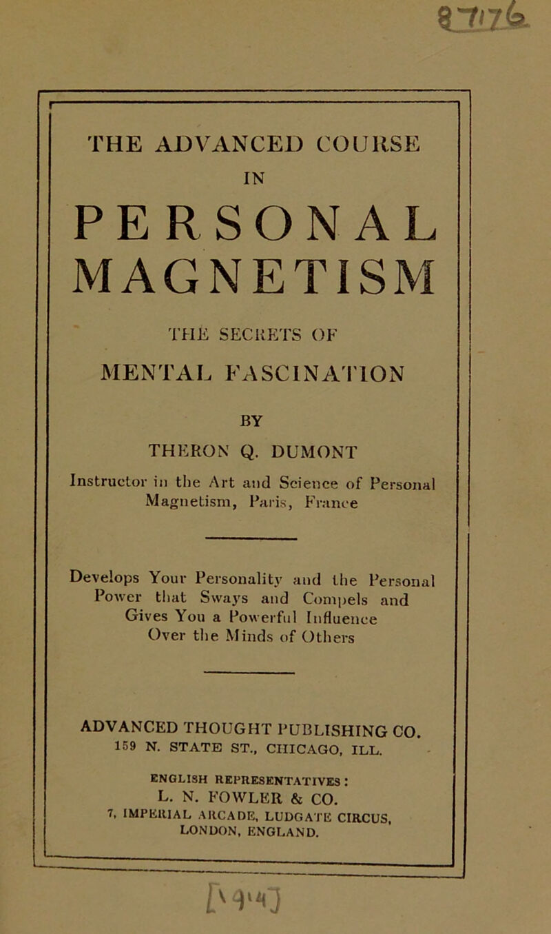 THE ADVANCED COURSE IN PERSONAL MAGNETISM THE SECRETS OF MENTAL FASCINATION BY THERON Q. DUMONT Instructor in the Art and Science of Personal Magnetism, Paris, France Develops Your Personality and the Personal Power that Sways and Compels and Gives You a Powerful Influence Over the Minds of Others ADVANCED THOUGHT PUBLISHING CO. 159 N. STATE ST., CHICAGO, ILL. ENGLISH REPRESENTATIVES : L. N. FOWLER & CO. 7, IMPERIAL ARCADE, LUDGATE CIRCUS, LONDON, ENGLAND.