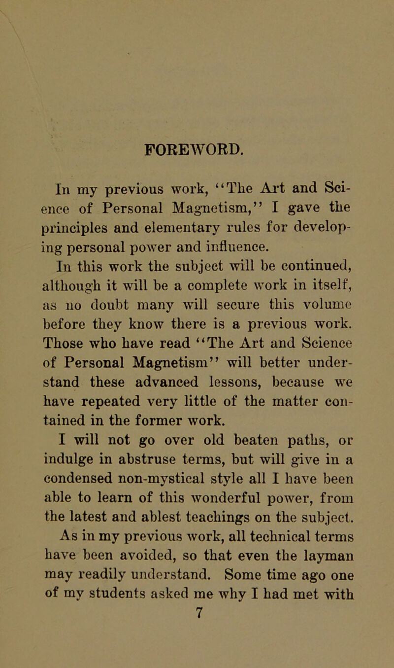 FOREWORD. In my previous work, “The Art and Sci- ence of Personal Magnetism,” I gave the principles and elementary rules for develop- ing personal power and influence. In this work the subject will be continued, although it will be a complete work in itself, as no doubt many will secure this volume before they know there is a previous work. Those who have read “The Art and Science of Personal Magnetism” will better under- stand these advanced lessons, because we have repeated very little of the matter con- tained in the former work. I will not go over old beaten paths, or indulge in abstruse terms, but will give in a condensed non-mystical style all I have been able to learn of this wonderful power, from the latest and ablest teachings on the subject. As in my previous work, all technical terms have been avoided, so that even the layman may readily understand. Some time ago one of my students asked me why I had met with