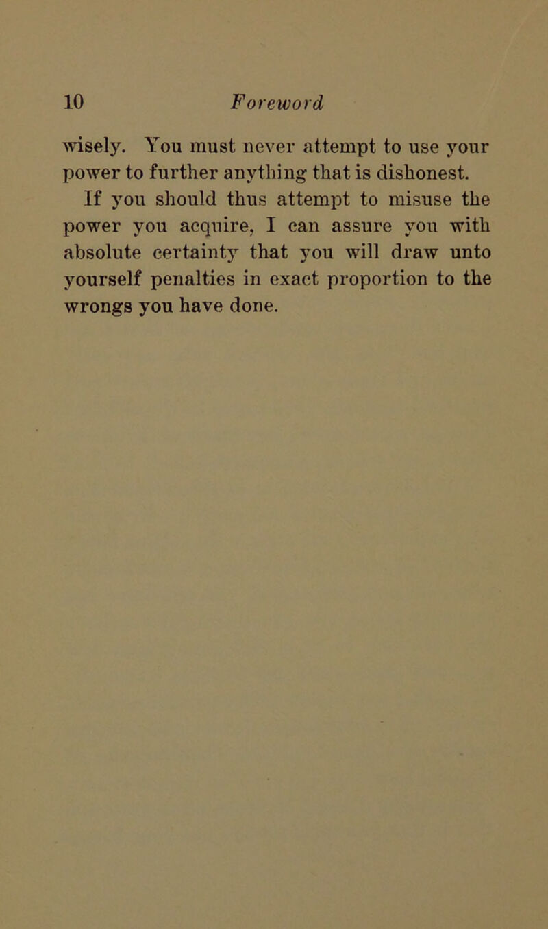 wisely. You must never attempt to use your power to further anything that is dishonest. If you should thus attempt to misuse the power you acquire, I can assure you with absolute certainty that you will draw unto yourself penalties in exact proportion to the wrongs you have done.