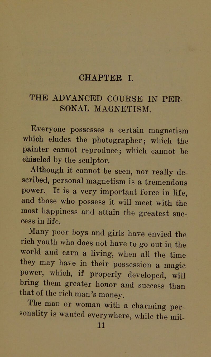 CHAPTER I. THE ADVANCED COURSE IN PER SONAL MAGNETISM. Everyone possesses a certain magnetism which eludes the photographer; which the painter cannot reproduce; which cannot be chiseled by the sculptor. Although it cannot be seen, nor really de- scribed, personal magnetism is a tremendous power. It is a very important force in life, and those who possess it will meet with the most happiness and attain the greatest suc- cess in life. Many poor boys and girls have envied the rich youth who does not have to go out in the world and earn a living, when all the time they may have in their possession a magic power, which, if properly developed, will bring them greater honor and success than that of the rich man’s money. I he man or woman with a charming per- sonality is wanted everywhere, while the mil-