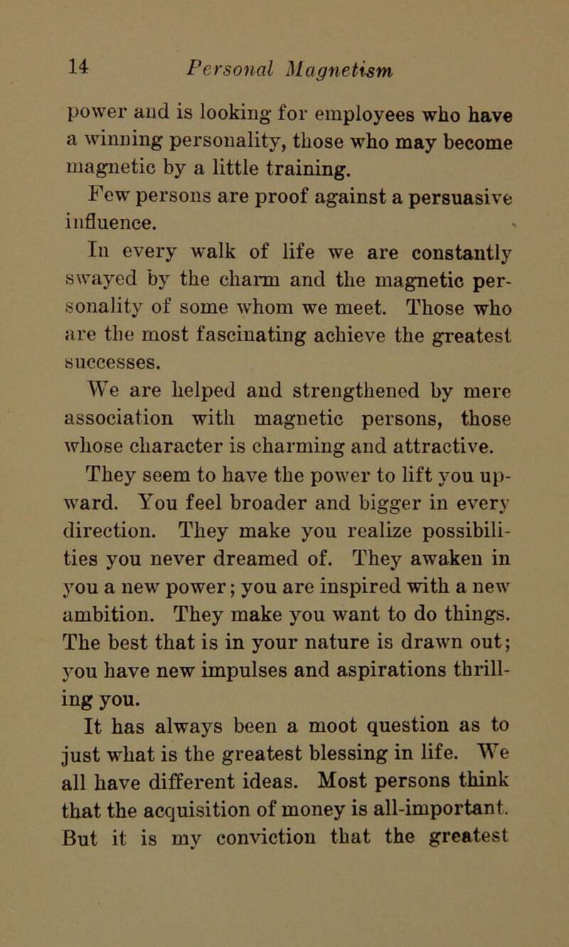 power and is looking for employees who have a winning personality, those who may become magnetic by a little training. Few persons are proof against a persuasive influence. In every walk of life we are constantly swayed by the charm and the magnetic per- sonality of some whom we meet. Those who are the most fascinating achieve the greatest successes. We are helped and strengthened by mere association with magnetic persons, those whose character is charming and attractive. They seem to have the power to lift you up- ward. You feel broader and bigger in every direction. They make you realize possibili- ties you never dreamed of. They awaken in you a new power; you are inspired with a new ambition. They make you want to do things. The best that is in your nature is drawn out; you have new impulses and aspirations thrill- ing you. It has always been a moot question as to just what is the greatest blessing in life. We all have different ideas. Most persons think that the acquisition of money is all-important. But it is my conviction that the greatest