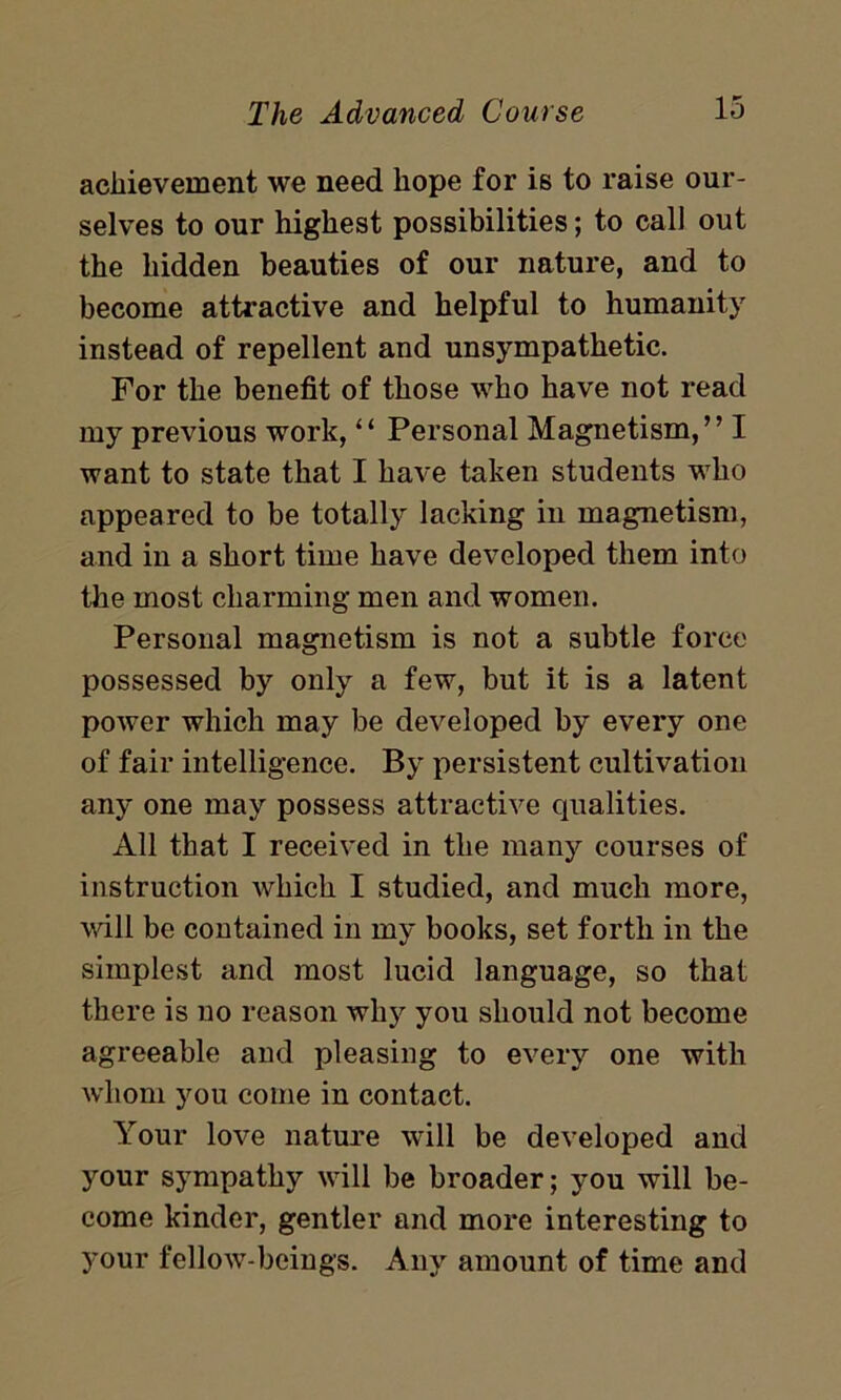 achievement we need hope for is to raise our- selves to our highest possibilities; to call out the hidden beauties of our nature, and to become attractive and helpful to humanity instead of repellent and unsympathetic. For the benefit of those who have not read my previous work, ‘ ‘ Personal Magnetism, ’ ’ I want to state that I have taken students who appeared to be totally lacking in magnetism, and in a short time have developed them into the most charming men and women. Personal magnetism is not a subtle force possessed by only a few, but it is a latent power which may be developed by every one of fair intelligence. By persistent cultivation any one may possess attractive qualities. All that I received in the many courses of instruction which I studied, and much more, will be contained in my books, set forth in the simplest and most lucid language, so that there is no reason why you should not become agreeable and pleasing to every one with whom you come in contact. Your love nature will be developed and your sympathy will be broader; you will be- come kinder, gentler and more interesting to your fellow-beings. Any amount of time and