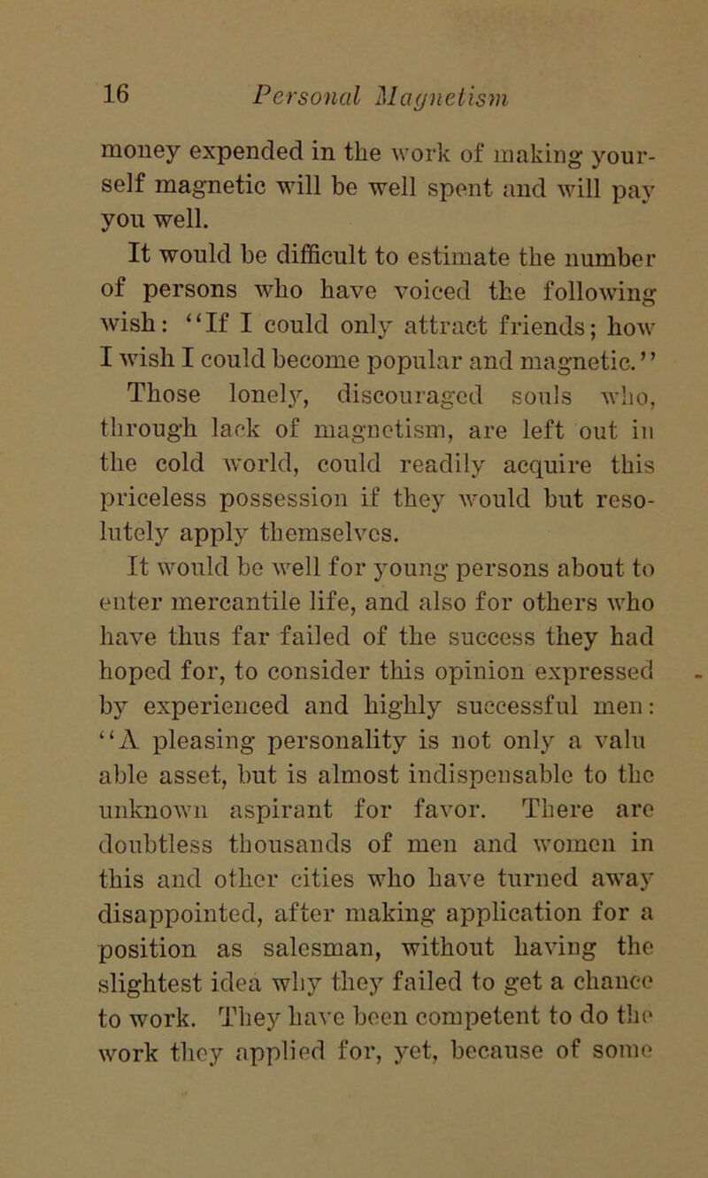 money expended in tlie work of making your- self magnetic will be well spent and will pay you well. It would be difficult to estimate the number of persons who have voiced the following wish: “If I could only attract friends; how I wish I could become popular and magnetic. ’ ’ Those lonely, discouraged souls who, through lack of magnetism, are left out in the cold world, could readily acquire this priceless possession if they would but reso- lutely apply themselves. It would be well for young persons about to enter mercantile life, and also for others who have thus far failed of the success they had hoped for, to consider this opinion expressed by experienced and highly successful men: “A pleasing personality is not only a valu able asset, but is almost indispensable to the unknown aspirant for favor. There are doubtless thousands of men and women in this and other cities who have turned away disappointed, after making application for a position as salesman, without having the slightest idea why they failed to get a chance to work. They have been competent to do the work they applied for, yet, because of some
