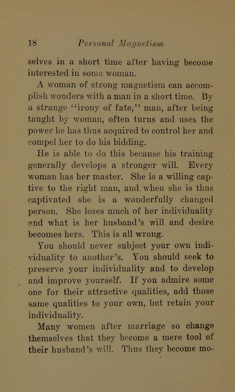 selves in a short time after having become interested in some woman. A woman of strong magnetism can accom- plish wonders with a man in a short time. By a strange “irony of fate,” man, after being taught by woman, often turns and uses the power he has thus acquired to control her and compel her to do his bidding. lie is able to do this because his training generally develops a stronger will. Every woman has her master. She is a willing cap- tive to the right man, and when she is thus captivated she is a wonderfully changed person. She loses much of her individuality and what is her husband’s will and desire becomes hers. This is all wrong. You should never subject your own indi- viduality to another’s. Tou should seek to preserve your individuality and to develop and improve yourself. If you admire some one for their attractive qualities, add those same qualities to your own, but retain your individuality. Many women after marriage so change themselves that they become a mere tool of their husband’s will. Thus they become mo-