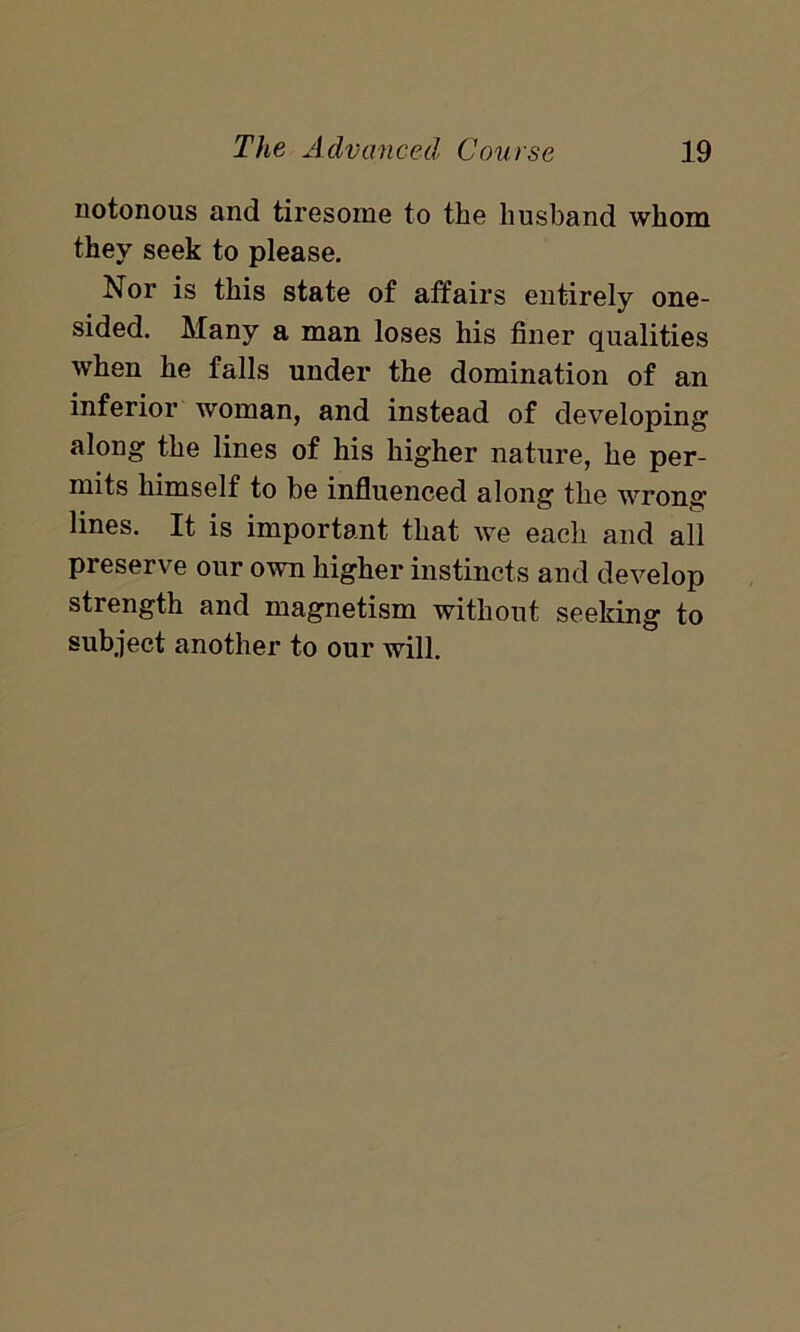 notorious and tiresome to the husband whom they seek to please. Nor is this state of affairs entirely one- sided. Many a man loses his finer qualities when he falls under the domination of an inferior woman, and instead of developing along the lines of his higher nature, he per- mits himself to be influenced along the wrong’ lines. It is important that we each and all preserve our own higher instincts and develop strength and magnetism without seeking to subject another to our will.