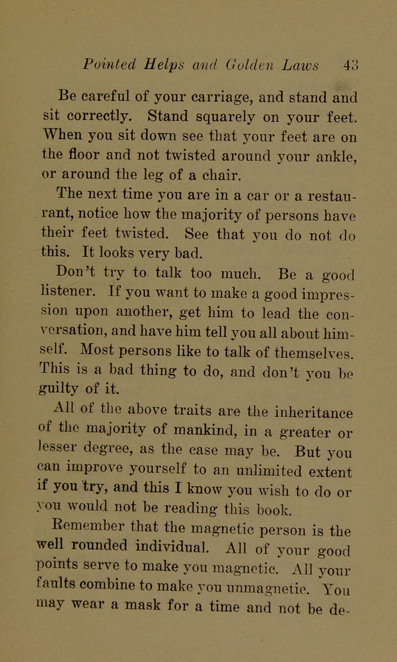 Be careful of your carriage, and stand and sit correctly. Stand squarely on your feet. When you sit down see that your feet are on the floor and not twisted around your ankle, or around the leg of a chair. The next time you are in a car or a restau- rant, notice how the majority of persons have their feet twisted. See that you do not do this. It looks very bad. Don’t try to talk too much. Be a good listener. If you want to make a good impres- sion upon another, get him to lead the con- versation, and have him tell you all about him- self. Most persons like to talk of themselves. This is a bad thing to do, and don’t you be guilty of it. All of the above traits are the inheritance of the majority of mankind, in a greater or lesser degree, as the case may be. But you can improve yourself to an unlimited extent if you try, and this I know you wish to do or > ou would not be reading this book. Remember that the magnetic person is the well rounded individual. All of your good points serve to make you magnetic. All your faults combine to make you nnmagnetie. You may wear a mask for a time and not be de-