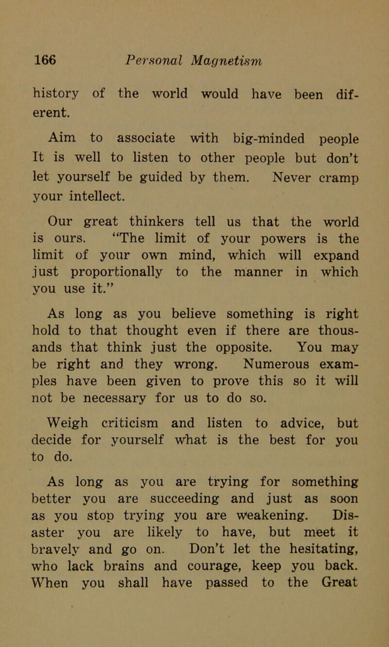 history of the world would have been dif- erent. Aim to associate with big-minded people It is well to listen to other people but don’t let yourself be guided by them. Never cramp your intellect. Our great thinkers tell us that the world is ours. “The limit of your powers is the limit of your own mind, which will expand just proportionally to the manner in which you use it.” As long as you believe something is right hold to that thought even if there are thous- ands that think just the opposite. You may be right and they wrong. Numerous exam- ples have been given to prove this so it will not be necessary for us to do so. Weigh criticism and listen to advice, but decide for yourself what is the best for you to do. As long as you are trying for something better you are succeeding and just as soon as you stop trying you are weakening. Dis- aster you are likely to have, but meet it bravely and go on. Don’t let the hesitating, who lack brains and courage, keep you back. When you shall have passed to the Great