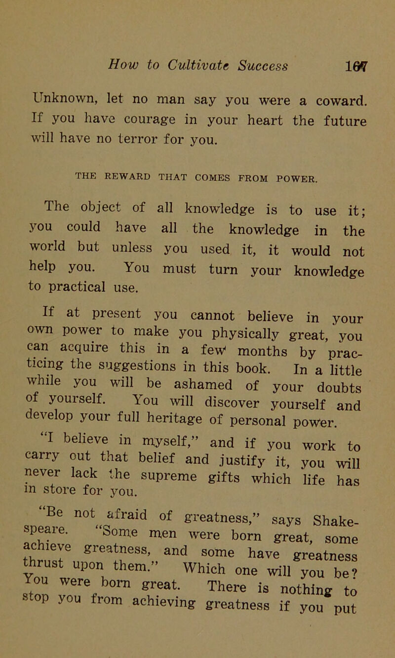 Unknown, let no man say you were a coward. If you have courage in your heart the future will have no terror for you. THE REWARD THAT COMES FROM POWER. The object of all knowledge is to use it; you could have all the knowledge in the world but unless you used it, it would not help you. You must turn your knowledge to practical use. If at present you cannot believe in your own power to make you physically great, you can acquire this in a few* months by prac- ticing the suggestions in this book. In a little while you will be ashamed of your doubts of yourself. You will discover yourself and develop your full heritage of personal power. “I believe in myself,” and if you work to cairy out that belief and justify it, you will never lack the supreme gifts which life has m store for you. Be not afraid of greatness,” says Shake- speare. “Some men were born great some achieve greatness, and some have greatness thrust upon them.” Which one will you be’ You were born great. There is nothing to stop you from achieving greatness if you put