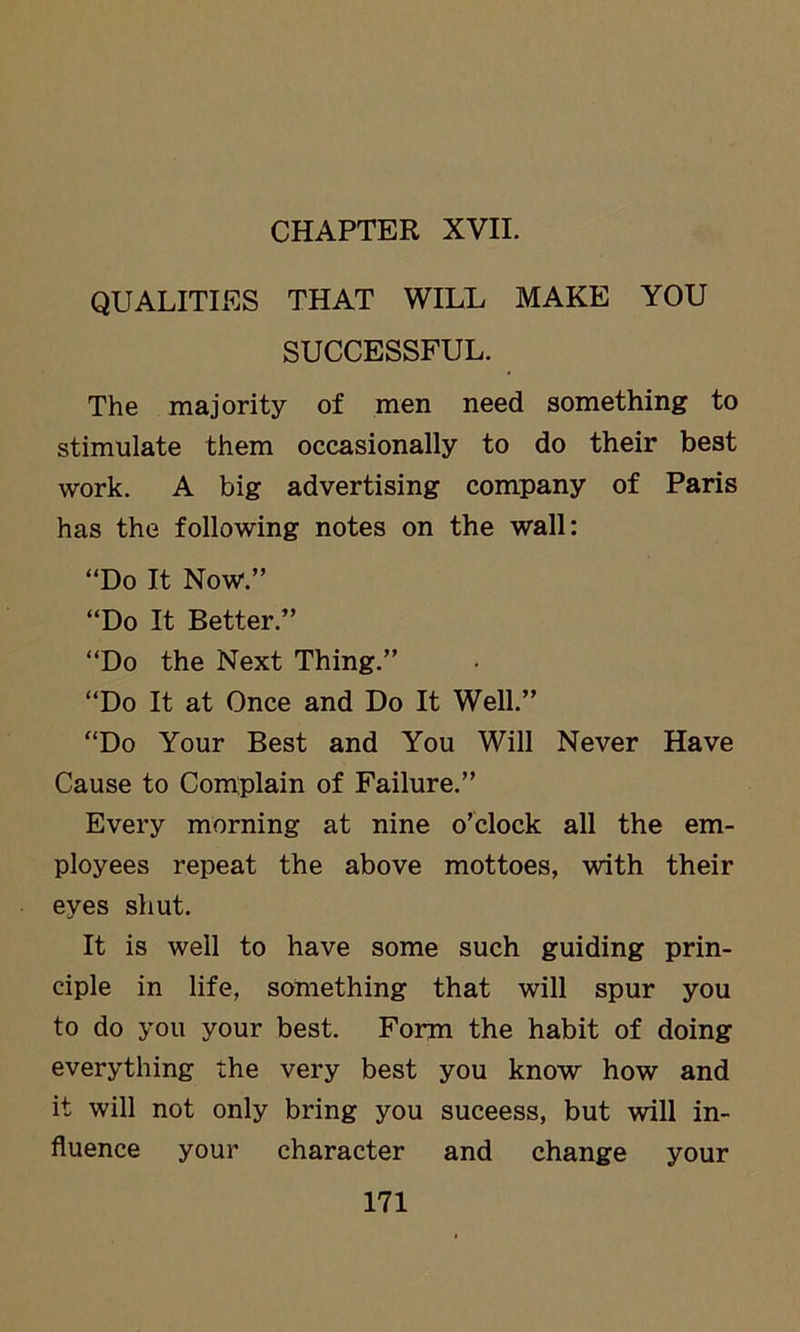 CHAPTER XVII. QUALITIES THAT WILL MAKE YOU SUCCESSFUL. The majority of men need something to stimulate them occasionally to do their best work. A big advertising company of Paris has the following notes on the wall: “Do It Now1.” “Do It Better.” “Do the Next Thing.” “Do It at Once and Do It Well.” “Do Your Best and You Will Never Have Cause to Complain of Failure.” Every morning at nine o’clock all the em- ployees repeat the above mottoes, with their eyes shut. It is well to have some such guiding prin- ciple in life, something that will spur you to do you your best. Form the habit of doing everything the very best you know how and it will not only bring you suceess, but will in- fluence your character and change your