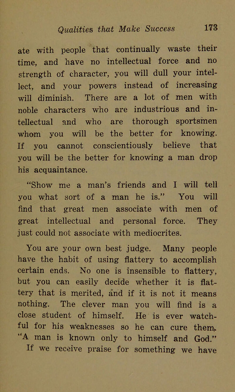 ate with people that continually waste their time, and have no intellectual force and no strength of character, you will dull your intel- lect, and your powers instead of increasing will diminish. There are a lot of men with noble characters who are industrious and in- tellectual and who are thorough sportsmen whom you Will be the better for knowing. If you cannot conscientiously believe that you will be the better for knowing a man drop his acquaintance. “Show me a man’s friends and I will tell you what sort of a man he is.” You will find that great men associate with men of great intellectual and personal force. They just could not associate with mediocrites. You are your own best judge. Many people have the habit of using flattery to accomplish certain ends. No one is insensible to flattery, but you can easily decide whether it is flat- tery that is merited, and if it is not it means nothing. The clever man you will find is a close student of himself. He is ever watch- ful for his weaknesses so he can cure thenv “A man is known only to himself and God.” If we receive praise for something we have