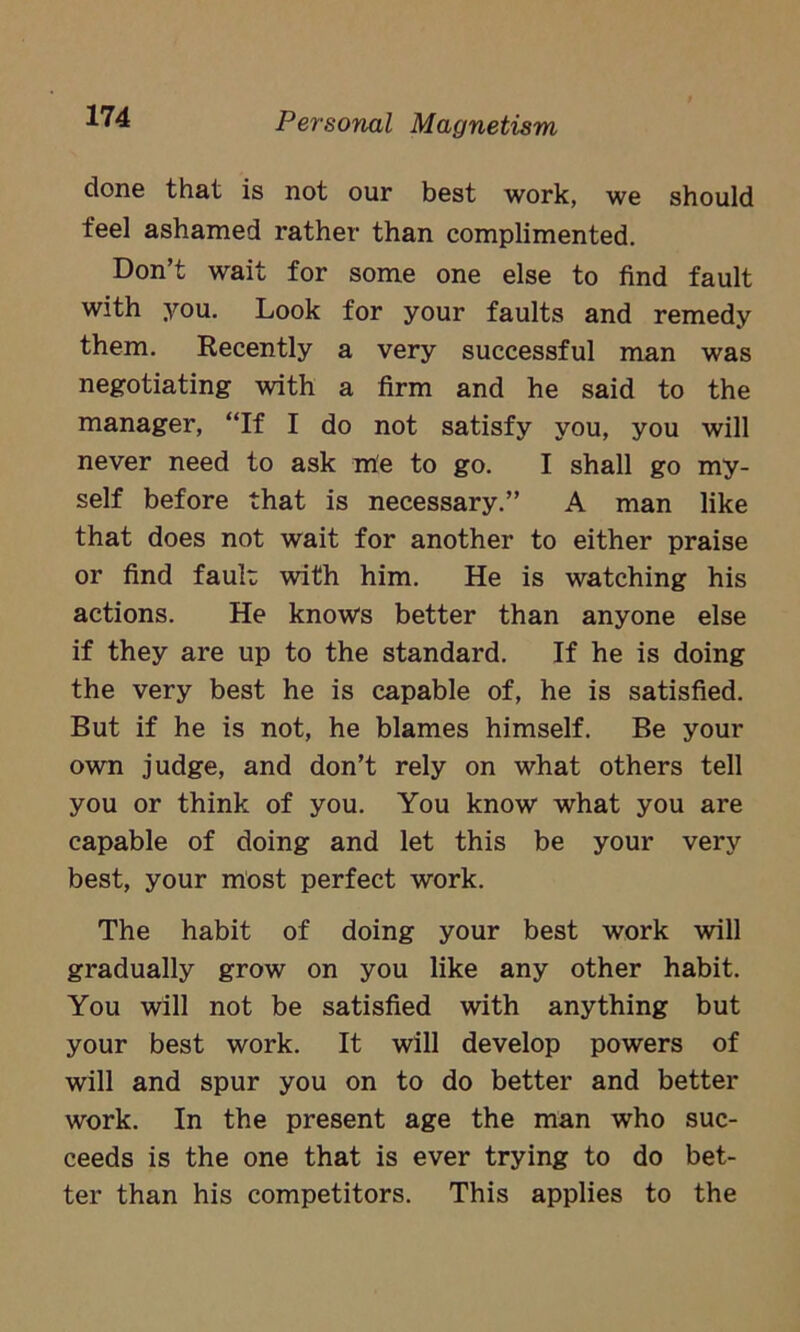 done that is not our best work, we should feel ashamed rather than complimented. Don’t wait for some one else to find fault with you. Look for your faults and remedy them. Recently a very successful man was negotiating with a firm and he said to the manager, “If I do not satisfy you, you will never need to ask me to go. I shall go my- self before that is necessary.” A man like that does not wait for another to either praise or find fault with him. He is watching his actions. He knows better than anyone else if they are up to the standard. If he is doing the very best he is capable of, he is satisfied. But if he is not, he blames himself. Be your own judge, and don’t rely on what others tell you or think of you. You know what you are capable of doing and let this be your very best, your most perfect work. The habit of doing your best work will gradually grow on you like any other habit. You will not be satisfied with anything but your best work. It will develop powers of will and spur you on to do better and better work. In the present age the man who suc- ceeds is the one that is ever trying to do bet- ter than his competitors. This applies to the