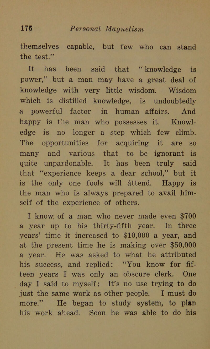 themselves capable, but few who can stand the test.” It has been said that “ knowledge is power,” but a man may have a great deal of knowledge with very little wisdom. Wisdom which is distilled knowledge, is undoubtedly a powerful factor in human affairs. And happy is the man who possesses it. Knowl- edge is no longer a step which few climb. The opportunities for acquiring it are so many and various that to be ignorant is quite unpardonable. It has been truly said that “experience keeps a dear school,” but it is the only one fools will attend. Happy is the man who is always prepared to avail him- self of the experience of others. I know, of a man who never made even $700 a year up to his thirty-fifth year. In three years’ time it increased to $10,000 a year, and at the present time he is making over $50,000 a year. He was asked to what he attributed his success, and replied: “You know for fif- teen years I was only an obscure clerk. One day I said to myself: It’s no use trying to do just the same work as other people. I must do more.” He began to study system, to plan his work ahead. Soon he was able to do his