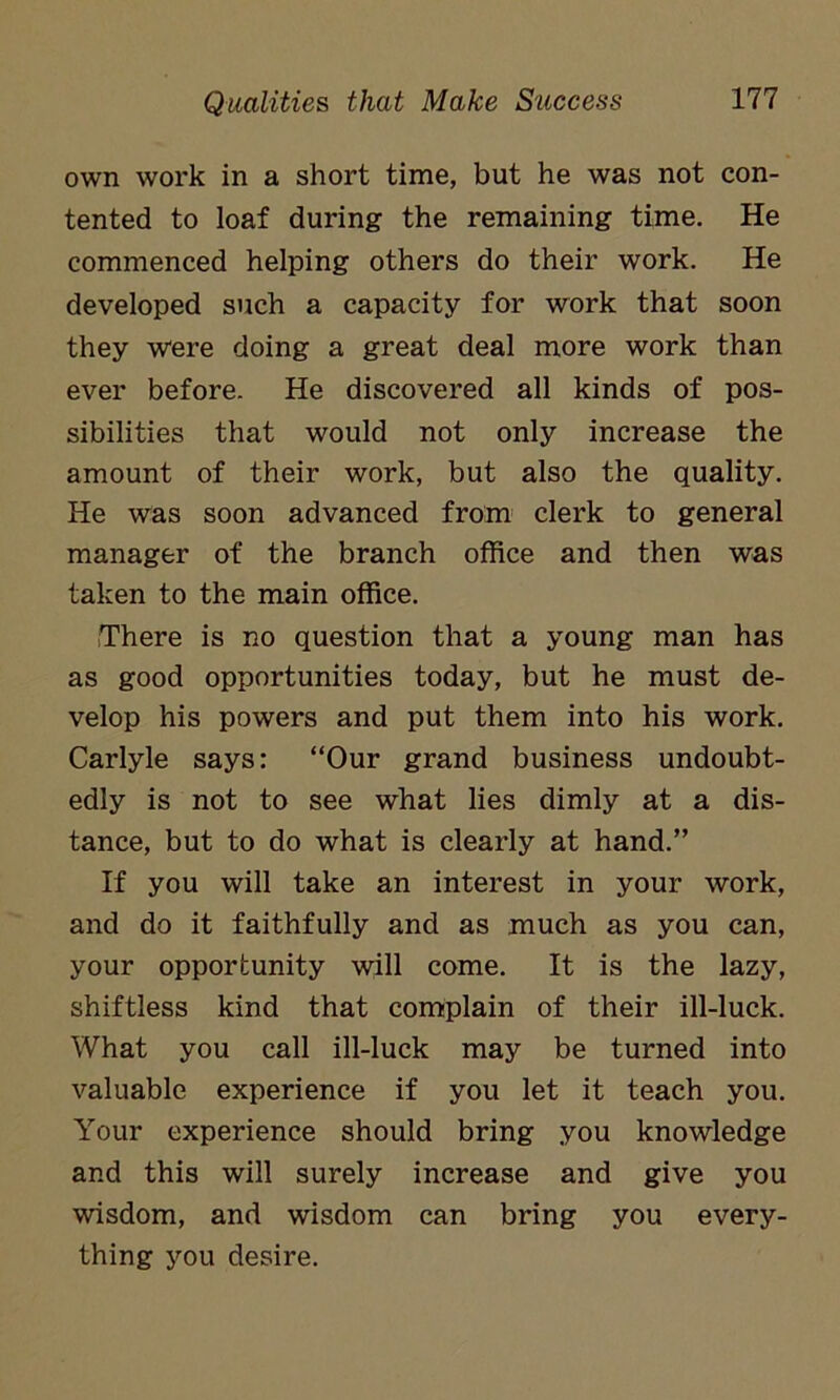 own work in a short time, but he was not con- tented to loaf during the remaining time. He commenced helping others do their work. He developed such a capacity for work that soon they were doing a great deal more work than ever before. He discovered all kinds of pos- sibilities that would not only increase the amount of their work, but also the quality. He was soon advanced from clerk to general manager of the branch office and then was taken to the main office. There is no question that a young man has as good opportunities today, but he must de- velop his powers and put them into his work. Carlyle says: “Our grand business undoubt- edly is not to see what lies dimly at a dis- tance, but to do what is clearly at hand.” If you will take an interest in your work, and do it faithfully and as much as you can, your opportunity will come. It is the lazy, shiftless kind that complain of their ill-luck. What you call ill-luck may be turned into valuable experience if you let it teach you. Your experience should bring you knowledge and this will surely increase and give you wisdom, and wisdom can bring you every- thing you desire.