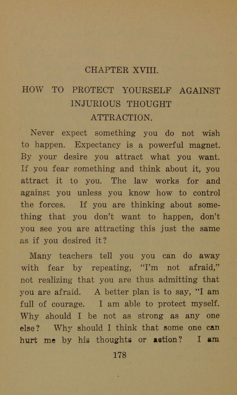 CHAPTER XVIII. HOW TO PROTECT YOURSELF AGAINST INJURIOUS THOUGHT ATTRACTION. Never expect something you do not wish to happen. Expectancy is a powerful magnet. By your desire you attract what you want. If you fear something and think about it, you attract it to you. The law works for and against you unless you know how to control the forces. If you are thinking about some- thing that you don’t want to happen, don’t you see you are attracting this just the same as if you desired it? Many teachers tell you you can do away with fear by repeating, “I’m not afraid,” not realizing that you are thus admitting that you are afraid. A better plan is to say, “I am full of courage. I am able to protect myself. Why should I be not as strong as any one else? Why should I think that some one can hurt me by his thoughts or aetion? I am