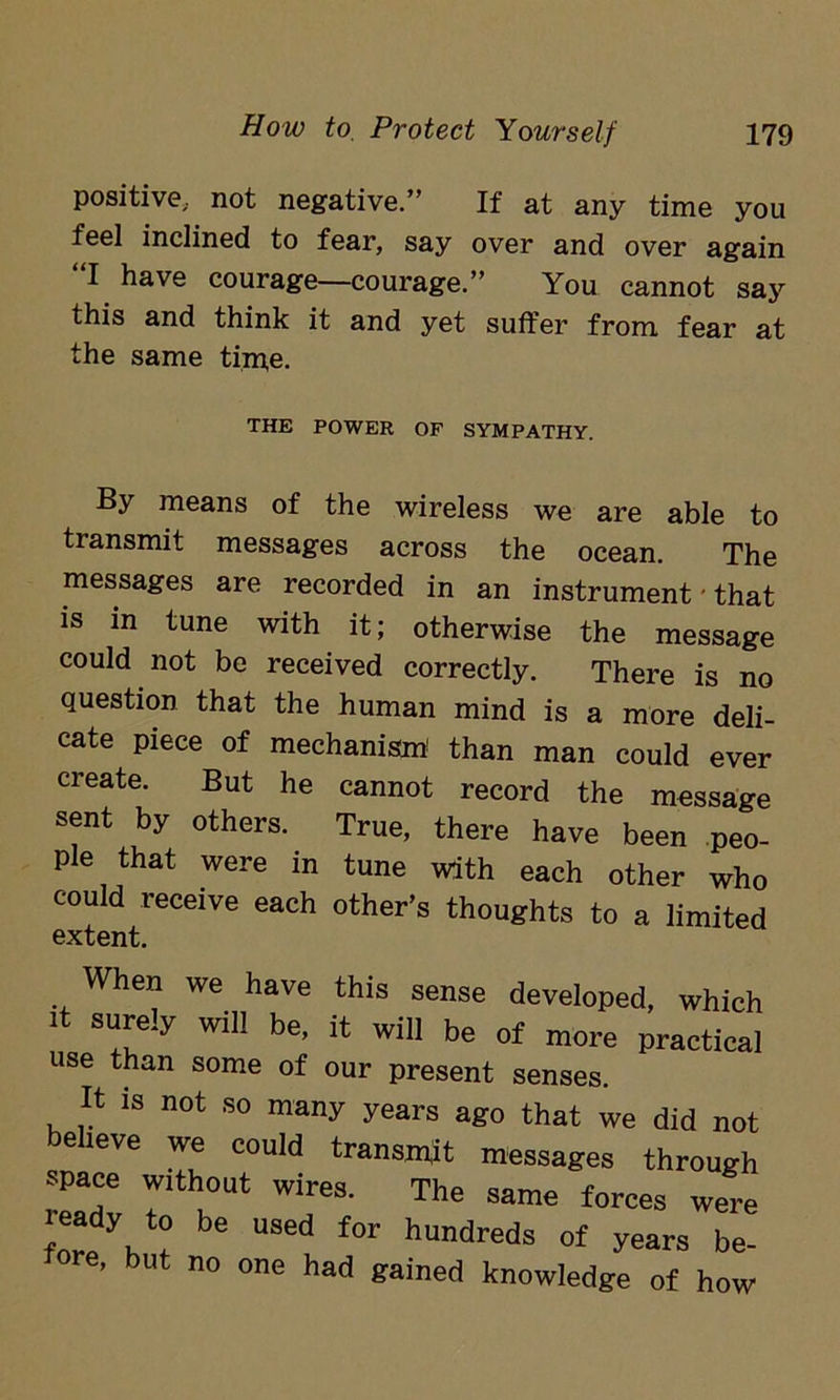positive,, not negative.” If at any time you feel inclined to fear, say over and over again I have courage—courage.” You cannot say this and think it and yet suffer from fear at the same tim,e. THE POWER OF SYMPATHY. By means of the wireless we are able to transmit messages across the ocean. The messages are recorded in an instrument - that is in tune with it; otherwise the message could not be received correctly. There is no question that the human mind is a more deli- cate piece of mechanism1 than man could ever create. But he cannot record the message sent by others. True, there have been peo- ple that were in tune with each other who could receive each other’s thoughts to a limited extent. When we have this sense developed, which it surely will be, it will be of more practical use than some of our present senses. It is not so many years ago that we did not beheve we could transmit messages through space without wires. The same forces were leady to be used for hundreds of years be- fore, but no one had gained knowledge of how