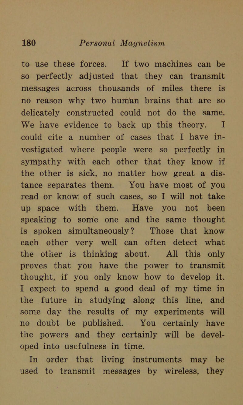 to use these forces. If two machines can be so perfectly adjusted that they can transmit messages across thousands of miles there is no reason why two human brains that are so delicately constructed could not do the same. We have evidence to back up this theory. I could cite a number of cases that I have in- vestigated where people were so perfectly in sympathy with each other that they know if the other is sick, no matter how great a dis- tance separates them. You have most of you read or know of such cases, so I will not take up space with them. Have you not been speaking to some one and the same thought is spoken simultaneously? Those that know each other very well can often detect what the other is thinking about. All this only proves that you have the power to transmit thought, if you only know how to develop it. I expect to spend a good deal of my time in the future in studying along this line, and some day the results of my experiments will no doubt be published. You certainly have the powers and they certainly will be devel- oped into usefulness in time. In order that living instruments may be used to transmit messages by wireless, they