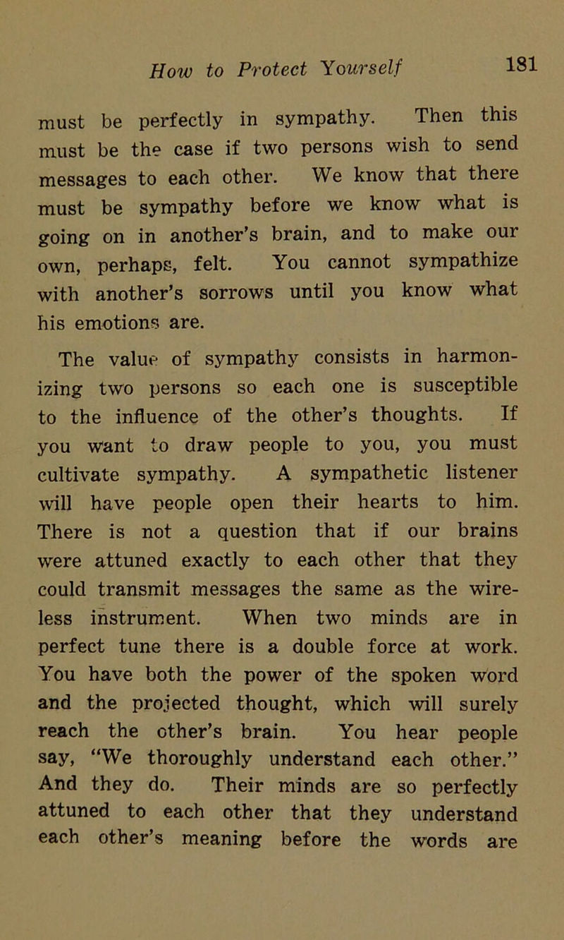 must be perfectly in sympathy. Then this must be the case if two persons wish to send messages to each other. We know that there must be sympathy before we know what is going on in another’s brain, and to make our own, perhaps, felt. You cannot sympathize with another’s sorrows until you know what his emotions are. The value of sympathy consists in harmon- izing two persons so each one is susceptible to the influence of the other’s thoughts. If you want to draw people to you, you must cultivate sympathy. A sympathetic listener will have people open their hearts to him. There is not a question that if our brains were attuned exactly to each other that they could transmit messages the same as the wire- less instrument. When two minds are in perfect tune there is a double force at work. You have both the power of the spoken word and the projected thought, which will surely reach the other’s brain. You hear people say, “We thoroughly understand each other.” And they do. Their minds are so perfectly attuned to each other that they understand each other’s meaning before the words are