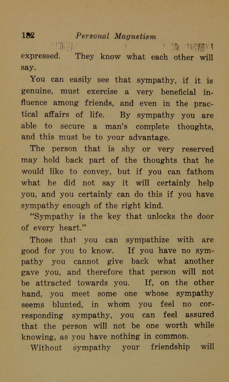 1 ■' ^ expressed. They know what each other will say. You can easily see that sympathy, if it is genuine, must exercise a very beneficial in- fluence among friends, and even in the prac- tical affairs of life. By sympathy you are able to secure a man’s complete thoughts, and this must be to your advantage. The person that is shy or very reserved may hold back part of the thoughts that he would like to convey, but if you can fathom what he did not say it will certainly help you, and you certainly can do this if you have sympathy enough of the right kind. “Sympathy is the key that unlocks the door of every heart.” Those that you can sympathize with are good for you to know. If you have no sym- pathy you cannot give back what another gave you, and therefore that person will not be attracted towards you. If, on the other hand, you meet some one whose sympathy seems blunted, in whom you feel no cor- responding sympathy, you can feel assured that the person will not be one worth while knowing, as you have nothing in common. Without sympathy your friendship will