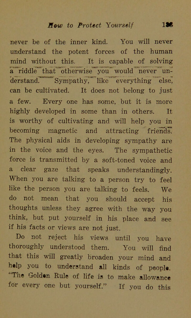 never be of the inner kind. You will never understand the potent forces of the human mind without this. It is capable of solving a riddle that otherwise you would never un- r * ■ 'TOxiim’ — - —— ''*5.xcr7 —crrjr ~ •*. >—- derstand. Sympathy, like everything else, can be cultivated. It does not belong to just a few. Every one has some, but it is more highly developed in some than in others. It is worthy of cultivating and will help you in becoming magnetic and attracting friends! The physical aids in developing sympathy are in the voice and the eyes. The sympathetic force is transmitted by a soft-toned voice and a clear gaze that speaks understandingly. When you are talking to a person try to feel like the person you are talking to feels. We do not mean that you should accept his thoughts unless they agree with the way you think, but put yourself in his place and see if his facts or views are not just. Do not reject his views until you have thoroughly understood them. You will find that this will greatly broaden your mind and help you to understand all kinds of people. The Golden Rule of life is to make allowance for every one but yourself.” If you do this
