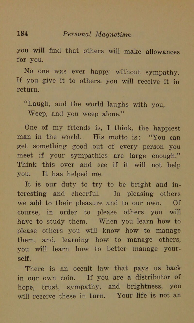 you will find that others will make allowances for you. No one was ever happy without sympathy. If you give it to others, you will receive it in return. “Laugh, and the world laughs with you, Weep, and you weep alone.” One of my friends is, I think, the happiest man in the world. His motto is: “You can get something good out of every person you meet if your sympathies are large enough.” Think this over and see if it will not help you. It has helped me. It is our duty to try to be bright and in- teresting and cheerful. In pleasing others we add to their pleasure and to our own. Of course, in order to please others you will have to study them. When you learn how to please others you will know how to manage them, and, learning how to manage others, you will learn how to better manage your- self. There is an occult law that pays us back in our own coin. If you are a distributor of hope, trust, sympathy, and brightness, you will receive these in turn. Your life is not an