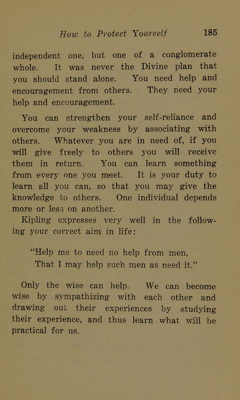 independent one, but one of a conglomerate whole. It was never the Divine plan that you should stand alone. You need help and encouragement from others. They need your help and encouragement. You can strengthen your self-reliance and overcome your weakness by associating with others. Whatever you are in need of, if you will give freely to others you will receive them in return. You can learn something from every one you meet. It is your duty to learn all you can, so that you may give the knowledge to others. One individual depends more or less on another. Kipling expresses very well in the follow- ing your correct aim in life: “Help me to need no help from men, That I may help such men as need it.” Only the wise can help. We can become wise by sympathizing with each other and drawing out their experiences by studying their experience, and thus learn what will be practical for us.