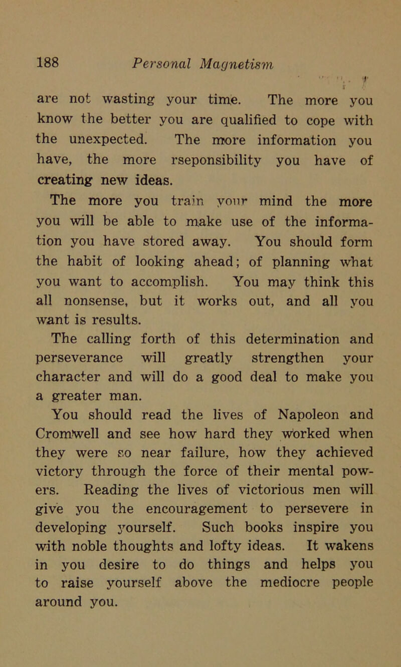  . f are not wasting your time. The more you know the better you are qualified to cope with the unexpected. The more information you have, the more rseponsibility you have of creating new ideas. The more you train your mind the more you will be able to make use of the informa- tion you have stored away. You should form the habit of looking ahead; of planning what you want to accomplish. You may think this all nonsense, but it works out, and all you want is results. The calling forth of this determination and perseverance will greatly strengthen your character and will do a good deal to make you a greater man. You should read the lives of Napoleon and Cromwell and see how hard they wbrked when they were so near failure, how they achieved victory through the force of their mental pow- ers. Reading the lives of victorious men will give you the encouragement to persevere in developing yourself. Such books inspire you with noble thoughts and lofty ideas. It wakens in you desire to do things and helps you to raise yourself above the mediocre people around you.