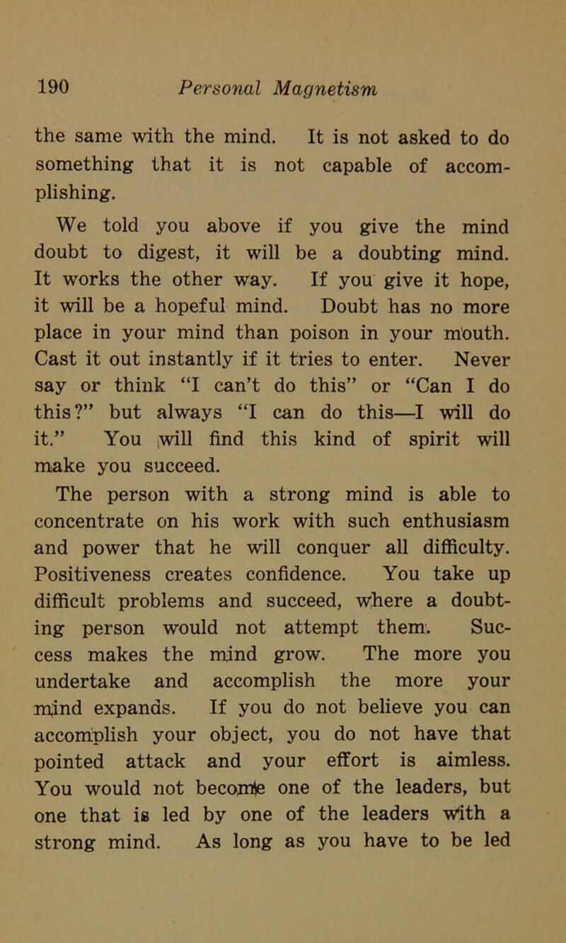 the same with the mind. It is not asked to do something that it is not capable of accom- plishing. We told you above if you give the mind doubt to digest, it will be a doubting mind. It works the other way. If you give it hope, it will be a hopeful mind. Doubt has no more place in your mind than poison in your mouth. Cast it out instantly if it tries to enter. Never say or think “I can’t do this” or “Can I do this?” but always “I can do this—I will do it.” You ,will find this kind of spirit will make you succeed. The person with a strong mind is able to concentrate on his work with such enthusiasm and power that he will conquer all difficulty. Positiveness creates confidence. You take up difficult problems and succeed, where a doubt- ing person would not attempt them. Suc- cess makes the mind grow. The more you undertake and accomplish the more your mind expands. If you do not believe you can accomplish your object, you do not have that pointed attack and your effort is aimless. You would not becomie one of the leaders, but one that is led by one of the leaders With a strong mind. As long as you have to be led