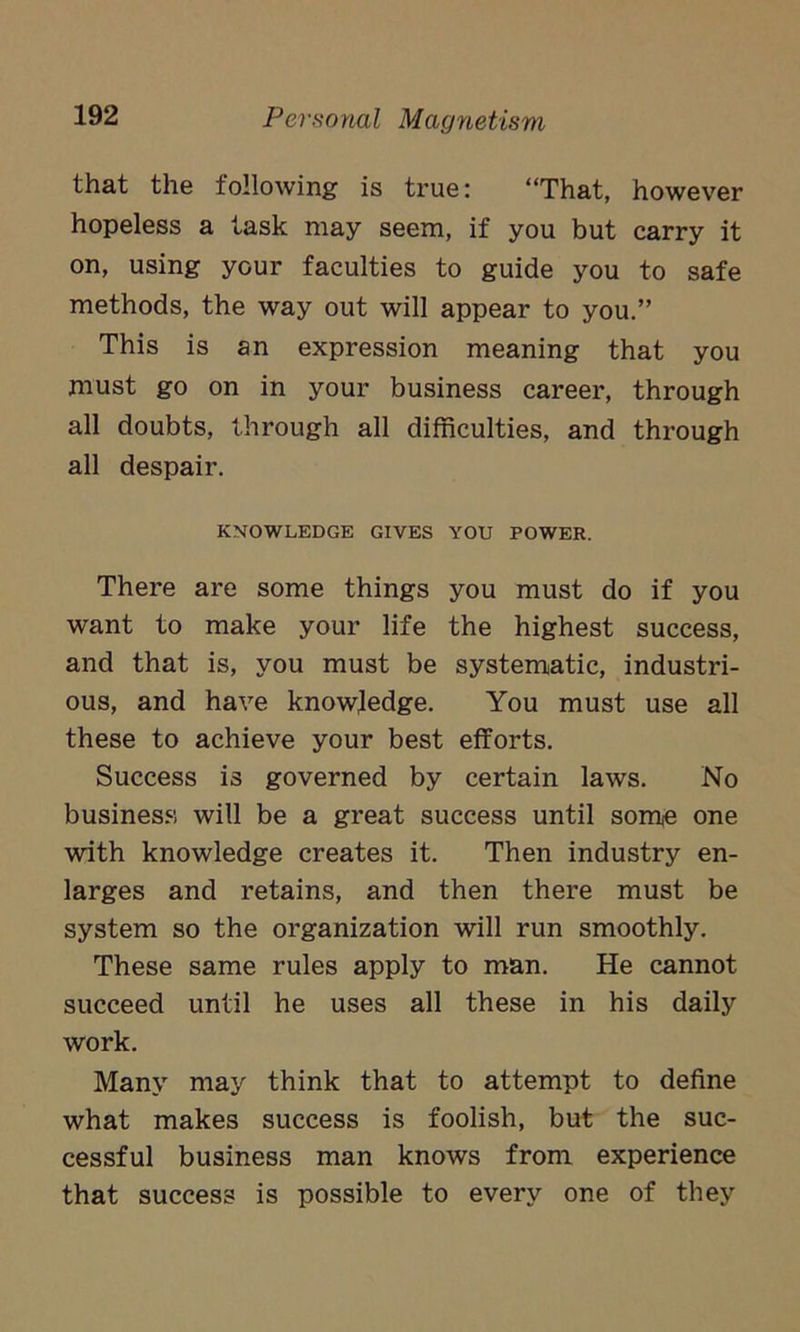 that the following is true: “That, however hopeless a task may seem, if you but carry it on, using your faculties to guide you to safe methods, the way out will appear to you.” This is an expression meaning that you must go on in your business career, through all doubts, through all difficulties, and through all despair. KNOWLEDGE GIVES YOU POWER. There are some things you must do if you want to make your life the highest success, and that is, you must be systematic, industri- ous, and have knowledge. You must use all these to achieve your best efforts. Success is governed by certain laws. No business will be a great success until some one with knowledge creates it. Then industry en- larges and retains, and then there must be system so the organization will run smoothly. These same rules apply to man. He cannot succeed until he uses all these in his daily work. Many may think that to attempt to define what makes success is foolish, but the suc- cessful business man knows from experience that success is possible to every one of they