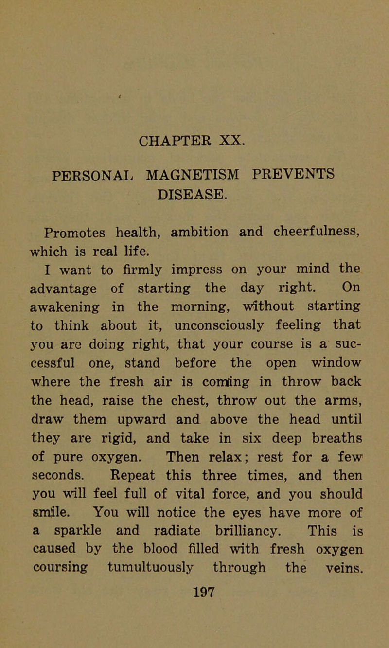 CHAPTER XX. PERSONAL MAGNETISM PREVENTS DISEASE. Promotes health, ambition and cheerfulness, which is real life. I want to firmly impress on your mind the advantage of starting the day right. On awakening in the morning, Without starting to think about it, unconsciously feeling that you are doing right, that your course is a suc- cessful one, stand before the open window where the fresh air is comfing in throw back the head, raise the chest, throw out the arms, draw them upward and above the head until they are rigid, and take in six deep breaths of pure oxygen. Then relax; rest for a few seconds. Repeat this three times, and then you will feel full of vital force, and you should smile. You will notice the eyes have more of a sparkle and radiate brilliancy. This is caused by the blood filled with fresh oxygen coursing tumultuously through the veins.