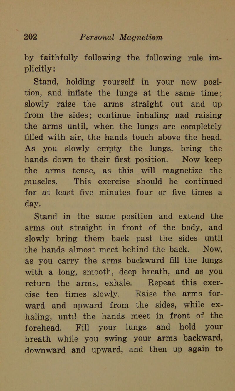 by faithfully following the following rule im- plicitly : Stand, holding yourself in your new posi- tion, and inflate the lungs at the same time; slowly raise the arms straight out and up from the sides; continue inhaling nad raising the arms until, when the lungs are completely filled with air, the hands touch above the head. As you slowly empty the lungs, bring the hands down to their first position. Now keep the arms tense, as this will magnetize the muscles. This exercise should be continued for at least five minutes four or five times a day. Stand in the same position and extend the arms out straight in front of the body, and slowly bring them back past the sides until the hands almost meet behind the back. Now, as you carry the arms backward fill the lungs with a long, smooth, deep breath, and as you return the arms, exhale. Repeat this exer- cise ten times slowly. Raise the arms for- ward and upward from the sides, while ex- haling, until the hands meet in front of the forehead. Fill your lungs and hold your breath while you swing your arms backward, downward and upward, and then up again to