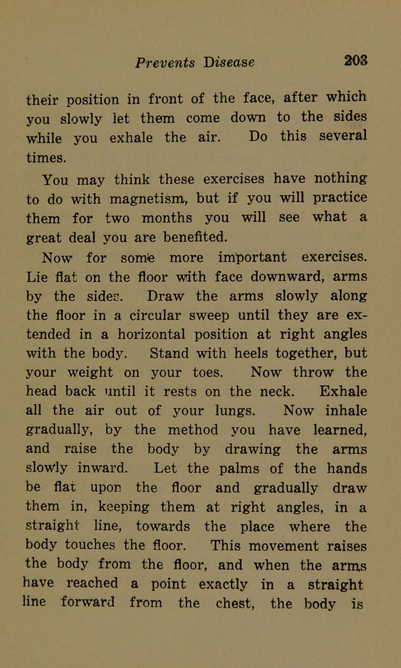 their position in front of the face, after which you slowly let them come down to the sides while you exhale the air. Do this several times. You may think these exercises have nothing to do with magnetism, but if you will practice them for two months you will see what a great deal you are benefited. Now for somte more important exercises. Lie flat on the floor with face downward, arms by the sides. Draw the arms slowly along the floor in a circular sweep until they are ex- tended in a horizontal position at right angles with the body. Stand with heels together, but your weight on your toes. Now throw the head back until it rests on the neck. Exhale all the air out of your lungs. Now inhale gradually, by the method you have learned, and raise the body by drawing the arms slowly inward. Let the palms of the hands be flat upon the floor and gradually draw them in, keeping them at right angles, in a straight line, towards the place where the body touches the floor. This movement raises the body from the floor, and when the arms have reached a point exactly in a straight line forward from the chest, the body is
