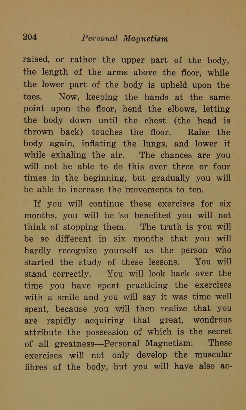 raised, or rather the upper part of the body, the length of the arms above the floor, while the lower part of the body is upheld upon the toes. Now, keeping the hands at the same point upon the floor, bend the elbows, letting the body down until the chest (the head is thrown back) touches the floor. Raise the body again, inflating the lungs, and lower it while exhaling the air. The chances are you will not be able to do this over three or four times in the beginning, but gradually you will be able to increase the movements to ten. If you will continue these exercises for six months, you will be so benefited you will not think of stopping them. The truth is you will be so different in six months that you will hardly recognize yourself as the person who started the study of these lessons. You will stand correctly. You will look back over the time you have spent practicing the exercises with a smile and you will say it was time well spent, because you Will then realize that you are rapidly acquiring that great, wondrous attribute the possession of which is the secret of all greatness—Personal Magnetism. These exercises will not only develop the muscular fibres of the body, but you will have also ac-