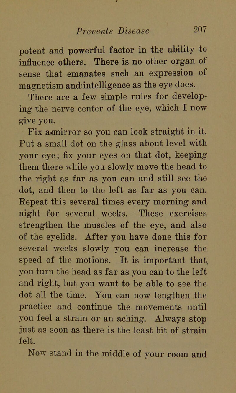 potent and powerful factor in the ability to influence others. There is no other organ of sense that emanates such an expression of magnetism and.intelligence as the eye does. There are a few simple rules for develop- ing the nerve center of the eye, which I now give you. Fix aanirror so you can look straight in it. Put a small dot on the glass about level with your eye; fix your eyes on that dot, keeping them there while you slowly move the head to the right as far as you can and still see the dot, and then to the left as far as you can. Repeat this several times every morning and night for several weeks. These exercises strengthen the muscles of the eye, and also of the eyelids. After you have done this for several weeks slowly you can increase the speed of the motions. It is important that, you turn the head as far as you can to the left and right, but you want to be able to see the dot all the time. You can now lengthen the practice and continue the movements until you feel a strain or an aching. Always stop just as soon as there is the least bit of strain felt. Now stand in the middle of your room and